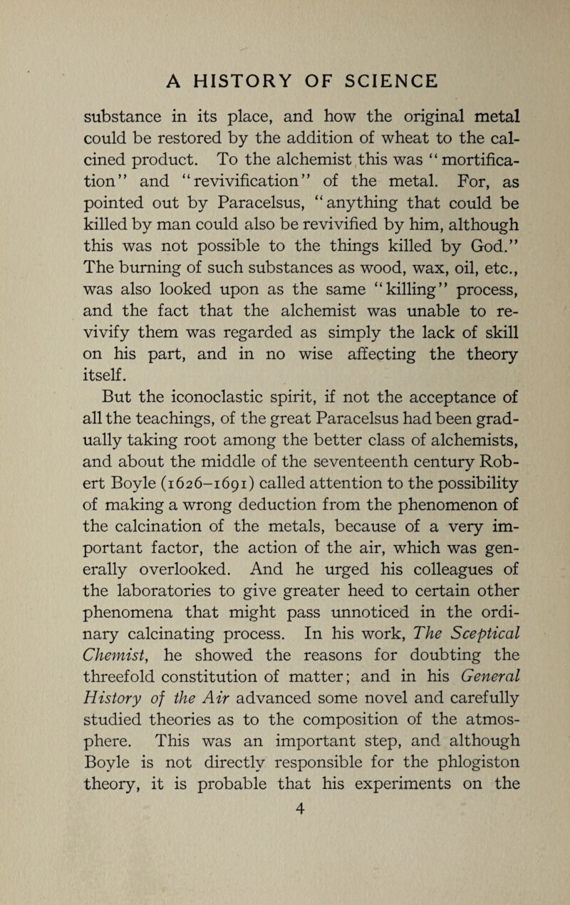 substance in its place, and how the original metal could be restored by the addition of wheat to the cal¬ cined product. To the alchemist this was “ mortifica¬ tion” and “revivification” of the metal. For, as pointed out by Paracelsus, “anything that could be killed by man could also be revivified by him, although this was not possible to the things killed by God.” The burning of such substances as wood, wax, oil, etc., was also looked upon as the same “killing” process, and the fact that the alchemist was unable to re¬ vivify them was regarded as simply the lack of skill on his part, and in no wise affecting the theory itself. But the iconoclastic spirit, if not the acceptance of all the teachings, of the great Paracelsus had been grad¬ ually taking root among the better class of alchemists, and about the middle of the seventeenth century Rob¬ ert Boyle (1626-1691) called attention to the possibility of making a wrong deduction from the phenomenon of the calcination of the metals, because of a very im¬ portant factor, the action of the air, which was gen¬ erally overlooked. And he urged his colleagues of the laboratories to give greater heed to certain other phenomena that might pass unnoticed in the ordi¬ nary calcinating process. In his work, The Sceptical Chemist, he showed the reasons for doubting the threefold constitution of matter; and in his General History of the Air advanced some novel and carefully studied theories as to the composition of the atmos¬ phere. This was an important step, and although Boyle is not directly responsible for the phlogiston theory, it is probable that his experiments on the
