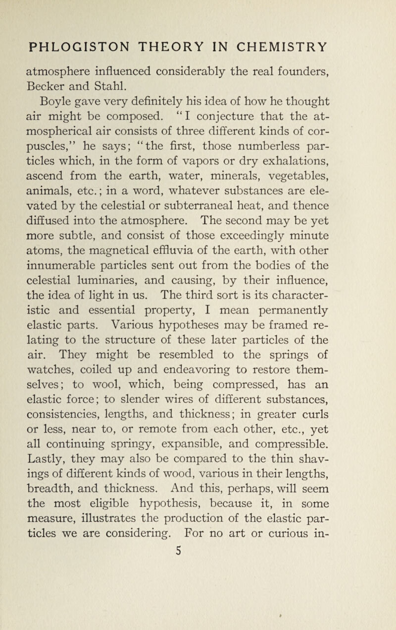 atmosphere influenced considerably the real founders, Becker and Stahl. Boyle gave very definitely his idea of how he thought air might be composed. “ I conjecture that the at¬ mospherical air consists of three different kinds of cor¬ puscles,” he says; “the first, those numberless par¬ ticles which, in the form of vapors or dry exhalations, ascend from the earth, water, minerals, vegetables, animals, etc.; in a word, whatever substances are ele¬ vated by the celestial or subterraneal heat, and thence diffused into the atmosphere. The second may be yet more subtle, and consist of those exceedingly minute atoms, the magnetical effluvia of the earth, with other innumerable particles sent out from the bodies of the celestial luminaries, and causing, by their influence, the idea of light in us. The third sort is its character¬ istic and essential property, I mean permanently elastic parts. Various hypotheses may be framed re¬ lating to the structure of these later particles of the air. They might be resembled to the springs of watches, coiled up and endeavoring to restore them¬ selves; to wool, which, being compressed, has an elastic force; to slender wires of different substances, consistencies, lengths, and thickness; in greater curls or less, near to, or remote from each other, etc., yet all continuing springy, expansible, and compressible. Lastly, they may also be compared to the thin shav¬ ings of different kinds of wood, various in their lengths, breadth, and thickness. And this, perhaps, will seem the most eligible hypothesis, because it, in some measure, illustrates the production of the elastic par¬ ticles we are considering. For no art or curious in-