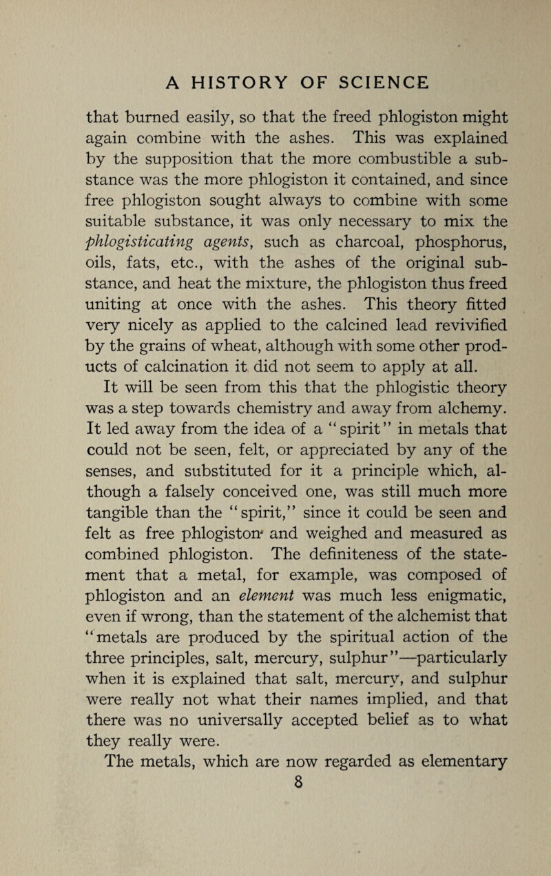 that burned easily, so that the freed phlogiston might again combine with the ashes. This was explained by the supposition that the more combustible a sub¬ stance was the more phlogiston it contained, and since free phlogiston sought always to combine with some suitable substance, it was only necessary to mix the phlogisticating agents, such as charcoal, phosphorus, oils, fats, etc., with the ashes of the original sub¬ stance, and heat the mixture, the phlogiston thus freed uniting at once with the ashes. This theory fitted very nicely as applied to the calcined lead revivified by the grains of wheat, although with some other prod¬ ucts of calcination it did not seem to apply at all. It will be seen from this that the phlogistic theory was a step towards chemistry and away from alchemy. It led away from the idea of a “spirit” in metals that could not be seen, felt, or appreciated by any of the senses, and substituted for it a principle which, al¬ though a falsely conceived one, was still much more tangible than the “spirit,” since it could be seen and felt as free phlogiston*' and weighed and measured as combined phlogiston. The definiteness of the state¬ ment that a metal, for example, was composed of phlogiston and an element was much less enigmatic, even if wrong, than the statement of the alchemist that “metals are produced by the spiritual action of the three principles, salt, mercury, sulphur”—particularly when it is explained that salt, mercury, and sulphur were really not what their names implied, and that there was no universally accepted belief as to what they really were. The metals, which are now regarded as elementary