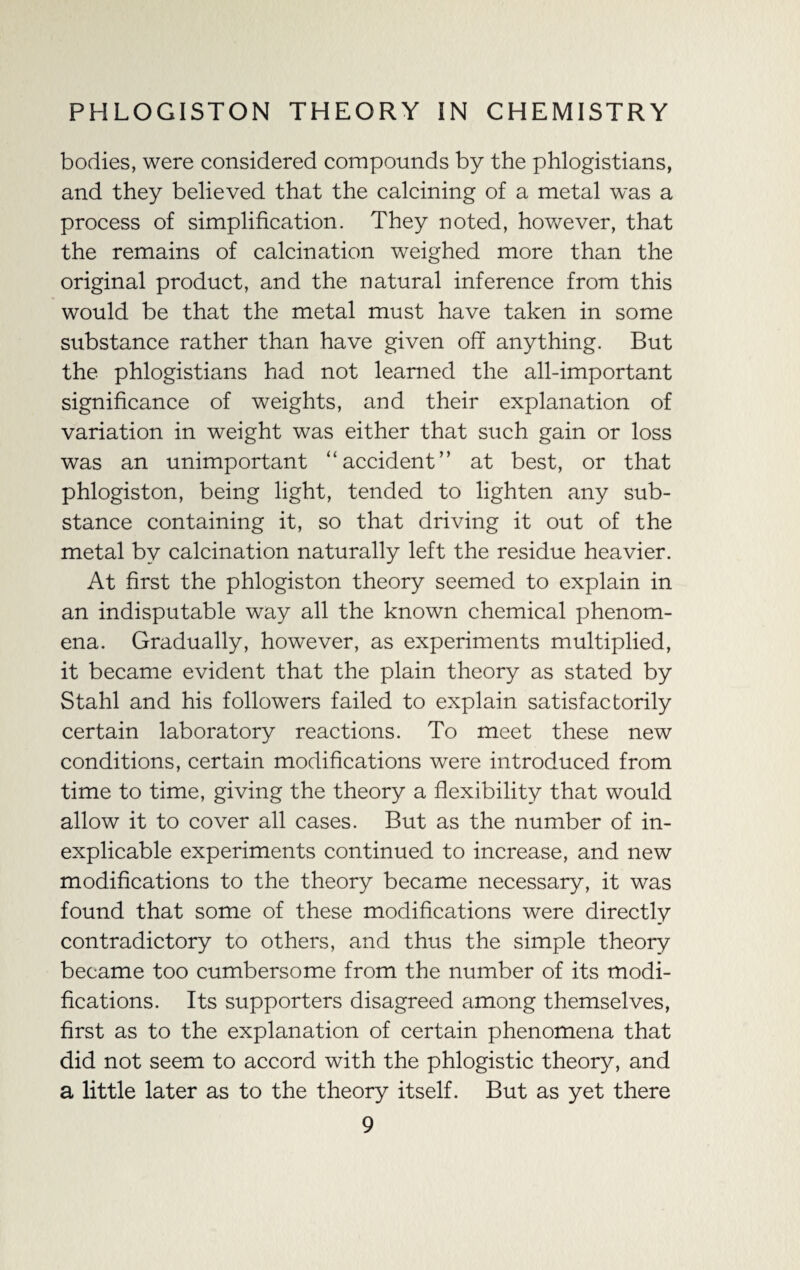 bodies, were considered compounds by the phlogistians, and they believed that the calcining of a metal was a process of simplification. They noted, however, that the remains of calcination weighed more than the original product, and the natural inference from this would be that the metal must have taken in some substance rather than have given off anything. But the phlogistians had not learned the all-important significance of weights, and their explanation of variation in weight was either that such gain or loss was an unimportant “accident” at best, or that phlogiston, being light, tended to lighten any sub¬ stance containing it, so that driving it out of the metal by calcination naturally left the residue heavier. At first the phlogiston theory seemed to explain in an indisputable way all the known chemical phenom¬ ena. Gradually, however, as experiments multiplied, it became evident that the plain theory as stated by Stahl and his followers failed to explain satisfactorily certain laboratory reactions. To meet these new conditions, certain modifications were introduced from time to time, giving the theory a flexibility that would allow it to cover all cases. But as the number of in¬ explicable experiments continued to increase, and new modifications to the theory became necessary, it was found that some of these modifications were directly contradictory to others, and thus the simple theory became too cumbersome from the number of its modi¬ fications. Its supporters disagreed among themselves, first as to the explanation of certain phenomena that did not seem to accord with the phlogistic theory, and a little later as to the theory itself. But as yet there