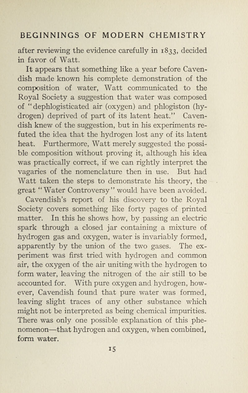 after reviewing the evidence carefully in 1833, decided in favor of Watt. It appears that something like a year before Caven¬ dish made known his complete demonstration of the composition of water, Watt communicated to the Royal Society a suggestion that water was composed of “ dephlogisticated air (oxygen) and phlogiston (hy¬ drogen) deprived of part of its latent heat.” Caven¬ dish knew of the suggestion, but in his experiments re¬ futed the idea that the hydrogen lost any of its latent heat. Furthermore, Watt merely suggested the possi¬ ble composition without proving it, although his idea was practically correct, if we can rightly interpret the vagaries of the nomenclature then in use. But had Watt taken the steps to demonstrate his theory, the great “Water Controversy” would have been avoided. Cavendish’s report of his discovery to the Royal Society covers something like forty pages of printed matter. In this he shows how, by passing an electric spark through a closed jar containing a mixture of hydrogen gas and oxygen, water is invariably formed, apparently by the union of the two gases. The ex¬ periment was first tried with hydrogen and common air, the oxygen of the air uniting with the hydrogen to form water, leaving the nitrogen of the air still to be accounted for. With pure oxygen and hydrogen, how¬ ever, Cavendish found that pure water was formed, leaving slight traces of any other substance which might not be interpreted as being chemical impurities. There was only one possible explanation of this phe¬ nomenon—that hydrogen and oxygen, when combined, form water.