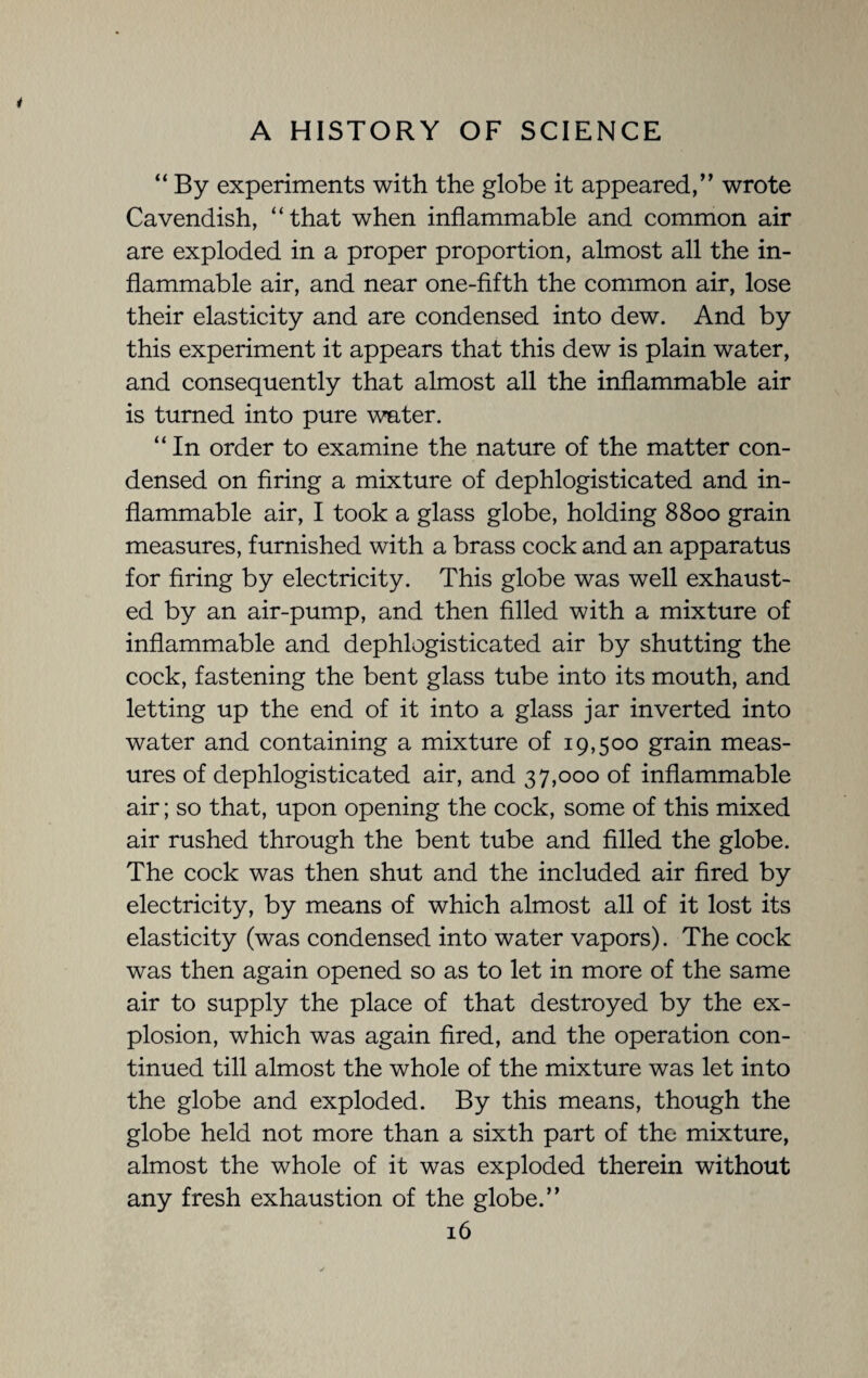 “By experiments with the globe it appeared,” wrote Cavendish, “that when inflammable and common air are exploded in a proper proportion, almost all the in¬ flammable air, and near one-fifth the common air, lose their elasticity and are condensed into dew. And by this experiment it appears that this dew is plain water, and consequently that almost all the inflammable air is turned into pure water. “In order to examine the nature of the matter con¬ densed on firing a mixture of dephlogisticated and in¬ flammable air, I took a glass globe, holding 8800 grain measures, furnished with a brass cock and an apparatus for firing by electricity. This globe was well exhaust¬ ed by an air-pump, and then filled with a mixture of inflammable and dephlogisticated air by shutting the cock, fastening the bent glass tube into its mouth, and letting up the end of it into a glass jar inverted into water and containing a mixture of 19,500 grain meas¬ ures of dephlogisticated air, and 37,000 of inflammable air; so that, upon opening the cock, some of this mixed air rushed through the bent tube and filled the globe. The cock was then shut and the included air fired by electricity, by means of which almost all of it lost its elasticity (was condensed into water vapors). The cock was then again opened so as to let in more of the same air to supply the place of that destroyed by the ex¬ plosion, which was again fired, and the operation con¬ tinued till almost the whole of the mixture was let into the globe and exploded. By this means, though the globe held not more than a sixth part of the mixture, almost the whole of it was exploded therein without any fresh exhaustion of the globe.”