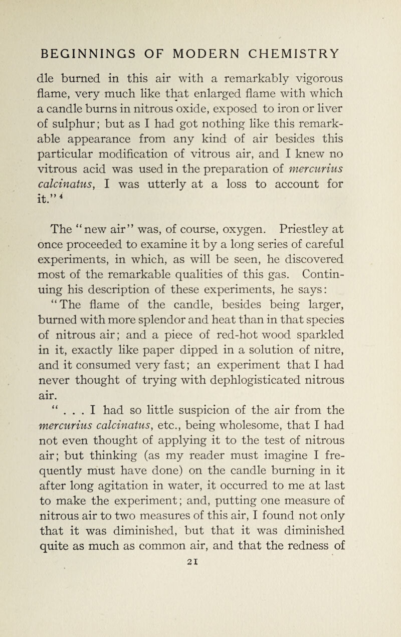 die burned in this air with a remarkably vigorous flame, very much like that enlarged flame with which a candle burns in nitrous oxide, exposed to iron or liver of sulphur; but as I had got nothing like this remark¬ able appearance from any kind of air besides this particular modification of vitrous air, and I knew no vitrous acid was used in the preparation of mercurius calcinatus, I was utterly at a loss to account for it.”4 The “new air” was, of course, oxygen. Priestley at once proceeded to examine it by a long series of careful experiments, in which, as will be seen, he discovered most of the remarkable qualities of this gas. Contin¬ uing his description of these experiments, he says: “The flame of the candle, besides being larger, burned with more splendor and heat than in that species of nitrous air; and a piece of red-hot wood sparkled in it, exactly like paper dipped in a solution of nitre, and it consumed very fast; an experiment that I had never thought of trying with dephlogisticated nitrous air. “ . . . I had so little suspicion of the air from the mercurius calcinatus, etc., being wholesome, that I had not even thought of applying it to the test of nitrous air; but thinking (as my reader must imagine I fre¬ quently must have done) on the candle burning in it after long agitation in water, it occurred to me at last to make the experiment; and, putting one measure of nitrous air to two measures of this air, I found not only that it was diminished, but that it was diminished quite as much as common air, and that the redness of