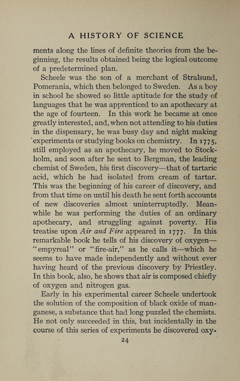 ments along the lines of definite theories from the be¬ ginning, the results obtained being the logical outcome of a predetermined plan. Scheele was the son of a merchant of Stralsund, Pomerania, which then belonged to Sweden. As a boy in school he showed so little aptitude for the study of languages that he was apprenticed to an apothecary at the age of fourteen. In this work he became at once greatly interested, and, when not attending to his duties in the dispensary, he was busy day and night making ' experiments or studying books on chemistry. In 17 7 5, still employed as an apothecary, he moved to Stock¬ holm, and soon after he sent to Bergman, the leading chemist of Sweden, his first discovery—that of tartaric acid, which he had isolated from cream of tartar. This was the beginning of his career of discovery, and from that time on until his death he sent forth accounts of new discoveries almost uninterruptedly. Mean¬ while he was performing the duties of an ordinary apothecary, and struggling against poverty. His treatise upon Air and Fire appeared in 1777. In this remarkable book he tells of his discovery of oxygen— “empyreal’’ or “fire-air,” as he calls it—which he seems to have made independently and without ever having heard of the previous discovery by Priestley. In this book, also, he shows that air is composed chiefly of oxygen and nitrogen gas. Early in his experimental career Scheele undertook the solution of the composition of black oxide of man¬ ganese, a substance that had long puzzled the chemists. He not only succeeded in this, but incidentally in the course of this series of experiments he discovered oxy-