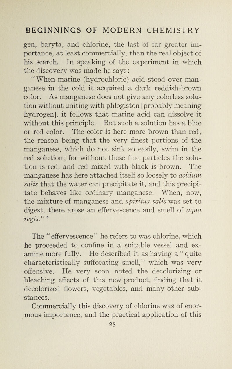 gen, baryta, and chlorine, the last of far greater im¬ portance, at least commercially, than the real object of his search. In speaking of the experiment in which the discovery was made he says: “When marine (hydrochloric) acid stood over man¬ ganese in the cold it acquired a dark reddish-brown color. As manganese does not give any colorless solu¬ tion without uniting with phlogiston [probably meaning hydrogen], it follows that marine acid can dissolve it without this principle. But such a solution has a blue or red color. The color is here more brown than red, the reason being that the very finest portions of the manganese, which do not sink so easily, swim in the red solution; for without these fine particles the solu¬ tion is red, and red mixed with black is brown. The manganese has here attached itself so loosely to acidum salts that the water can precipitate it, and this precipi¬ tate behaves like ordinary manganese. When, now, the mixture of manganese and spiritus salis was set to digest, there arose an effervescence and smell of aqua regis.” 6 The “ effervescence ’ ’ he refers to was chlorine, which he proceeded to confine in a suitable vessel and ex¬ amine more fully. He described it as having a “quite characteristically suffocating smell,” which was very offensive. He very soon noted the decolorizing or bleaching effects of this new product, finding that it decolorized flowers, vegetables, and many other sub¬ stances. Commercially this discovery of chlorine was of enor¬ mous importance, and the practical application of this