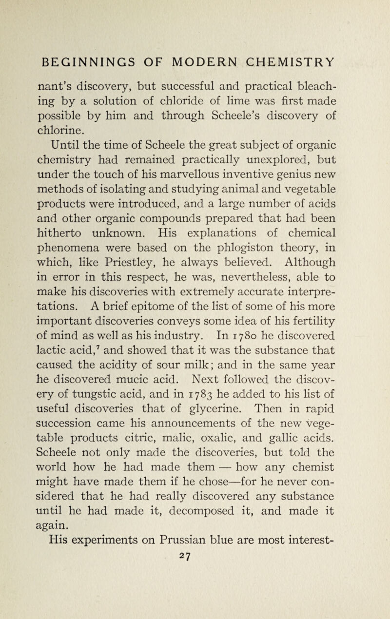 nant’s discovery, but successful and practical bleach¬ ing by a solution of chloride of lime was first made possible by him and through Scheele’s discovery of chlorine. Until the time of Scheele the great subject of organic chemistry had remained practically unexplored, but under the touch of his marvellous inventive genius new methods of isolating and studying animal and vegetable products were introduced, and a large number of acids and other organic compounds prepared that had been hitherto unknown. His explanations of chemical phenomena were based on the phlogiston theory, in which, like Priestley, he always believed. Although in error in this respect, he was, nevertheless, able to make his discoveries with extremely accurate interpre¬ tations. A brief epitome of the list of some of his more important discoveries conveys some idea of his fertility of mind as well as his industry. In 1780 he discovered lactic acid,7 and showed that it was the substance that caused the acidity of sour milk; and in the same year he discovered mucic acid. Next followed the discov¬ ery of tungstic acid, and in 1783 he added to his list of useful discoveries that of glycerine. Then in rapid succession came his announcements of the new vege¬ table products citric, malic, oxalic, and gallic acids. Scheele not only made the discoveries, but told the world how he had made them — how anv chemist might have made them if he chose—for he never con¬ sidered that he had really discovered any substance until he had made it, decomposed it, and made it again. His experiments on Prussian blue are most interest-