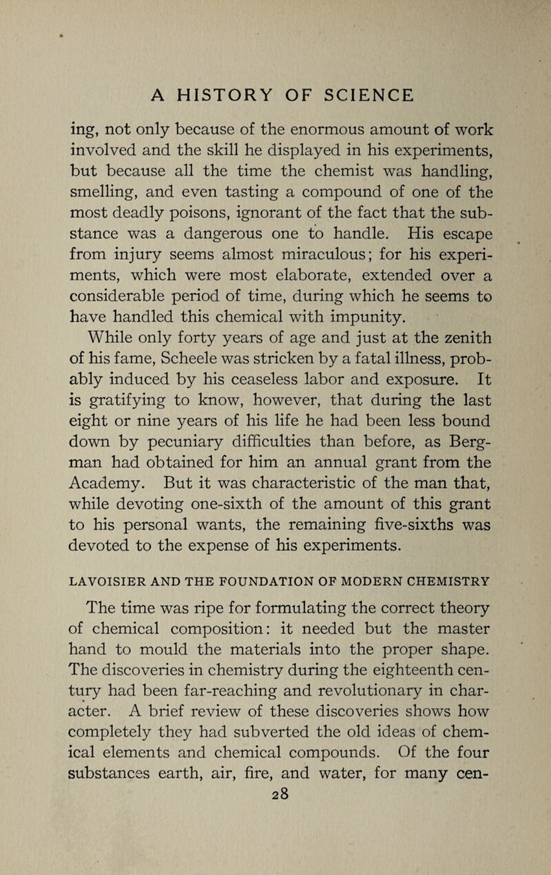 ing, not only because of the enormous amount of work involved and the skill he displayed in his experiments, but because all the time the chemist was handling, smelling, and even tasting a compound of one of the most deadly poisons, ignorant of the fact that the sub¬ stance was a dangerous one to handle. His escape from injury seems almost miraculous; for his experi¬ ments, which were most elaborate, extended over a considerable period of time, during which he seems to have handled this chemical with impunity. While only forty years of age and just at the zenith of his fame, Scheele was stricken by a fatal illness, prob¬ ably induced by his ceaseless labor and exposure. It is gratifying to know, however, that during the last eight or nine years of his life he had been less bound down by pecuniary difficulties than before, as Berg¬ man had obtained for him an annual grant from the Academy. But it was characteristic of the man that, while devoting one-sixth of the amount of this grant to his personal wants, the remaining five-sixths was devoted to the expense of his experiments. LAVOISIER AND THE FOUNDATION OF MODERN CHEMISTRY The time was ripe for formulating the correct theory of chemical composition: it needed but the master hand to mould the materials into the proper shape. The discoveries in chemistry during the eighteenth cen¬ tury had been far-reaching and revolutionary in char¬ acter. A brief review of these discoveries shows how completely they had subverted the old ideas of chem¬ ical elements and chemical compounds. Of the four substances earth, air, fire, and water, for many cen-