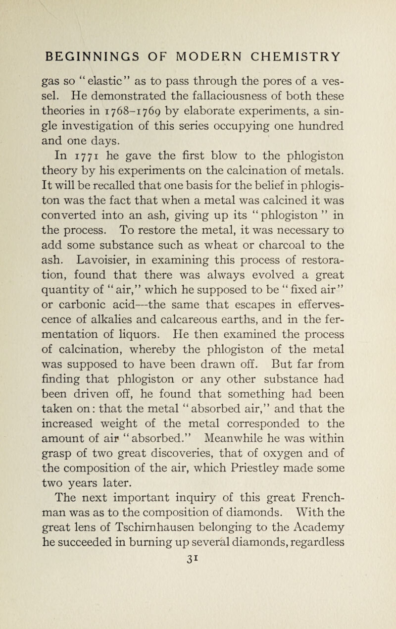 gas so “ elastic” as to pass through the pores of a ves¬ sel. He demonstrated the fallaciousness of both these theories in 1768-1769 by elaborate experiments, a sin¬ gle investigation of this series occupying one hundred and one days. In 1771 he gave the first blow to the phlogiston theory by his experiments on the calcination of metals. It will be recalled that one basis for the belief in phlogis¬ ton was the fact that when a metal was calcined it was converted into an ash, giving up its “phlogiston ” in the process. To restore the metal, it was necessary to add some substance such as wheat or charcoal to the ash. Lavoisier, in examining this process of restora¬ tion, found that there was always evolved a great quantity of “ air,” which he supposed to be “ fixed air” or carbonic acid—the same that escapes in efferves¬ cence of alkalies and calcareous earths, and in the fer¬ mentation of liquors. He then examined the process of calcination, whereby the phlogiston of the metal was supposed to have been drawn off. But far from finding that phlogiston or any other substance had been driven off, he found that something had been taken on: that the metal “absorbed air,” and that the increased weight of the metal corresponded to the amount of air “absorbed.” Meanwhile he was within grasp of two great discoveries, that of oxygen and of the composition of the air, which Priestley made some two years later. The next important inquiry of this great French¬ man was as to the composition of diamonds. With the great lens of Tschimhausen belonging to the Academy he succeeded in burning up several diamonds, regardless 3i