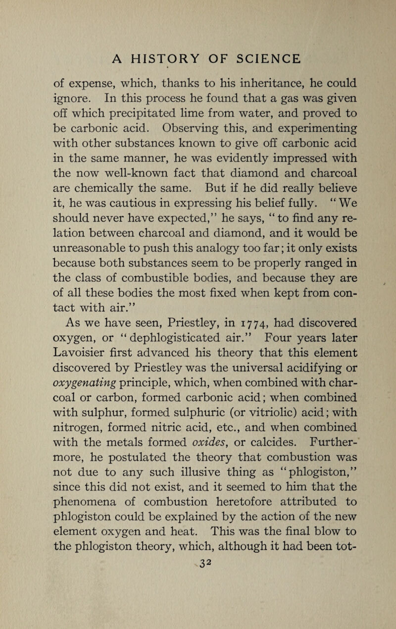 of expense, which, thanks to his inheritance, he could ignore. In this process he found that a gas was given off which precipitated lime from water, and proved to be carbonic acid. Observing this, and experimenting with other substances known to give off carbonic acid in the same manner, he was evidently impressed with the now well-known fact that diamond and charcoal are chemically the same. But if he did really believe it, he was cautious in expressing his belief fully. “We should never have expected,” he says, “ to find any re¬ lation between charcoal and diamond, and it would be unreasonable to push this analogy too far; it only exists because both substances seem to be properly ranged in the class of combustible bodies, and because they are of all these bodies the most fixed when kept from con¬ tact with air.” As we have seen, Priestley, in 1774, had discovered oxygen, or “ dephlogisticated air.” Four years later Lavoisier first advanced his theory that this element discovered by Priestley was the universal acidifying or oxygenating principle, which, when combined with char¬ coal or carbon, formed carbonic acid; when combined with sulphur, formed sulphuric (or vitriolic) acid; with nitrogen, formed nitric acid, etc., and when combined with the metals formed oxides, or calcides. Further¬ more, he postulated the theory that combustion was not due to any such illusive thing as “phlogiston,” since this did not exist, and it seemed to him that the phenomena of combustion heretofore attributed to phlogiston could be explained by the action of the new element oxygen and heat. This was the final blow to the phlogiston theory, which, although it had been tot-