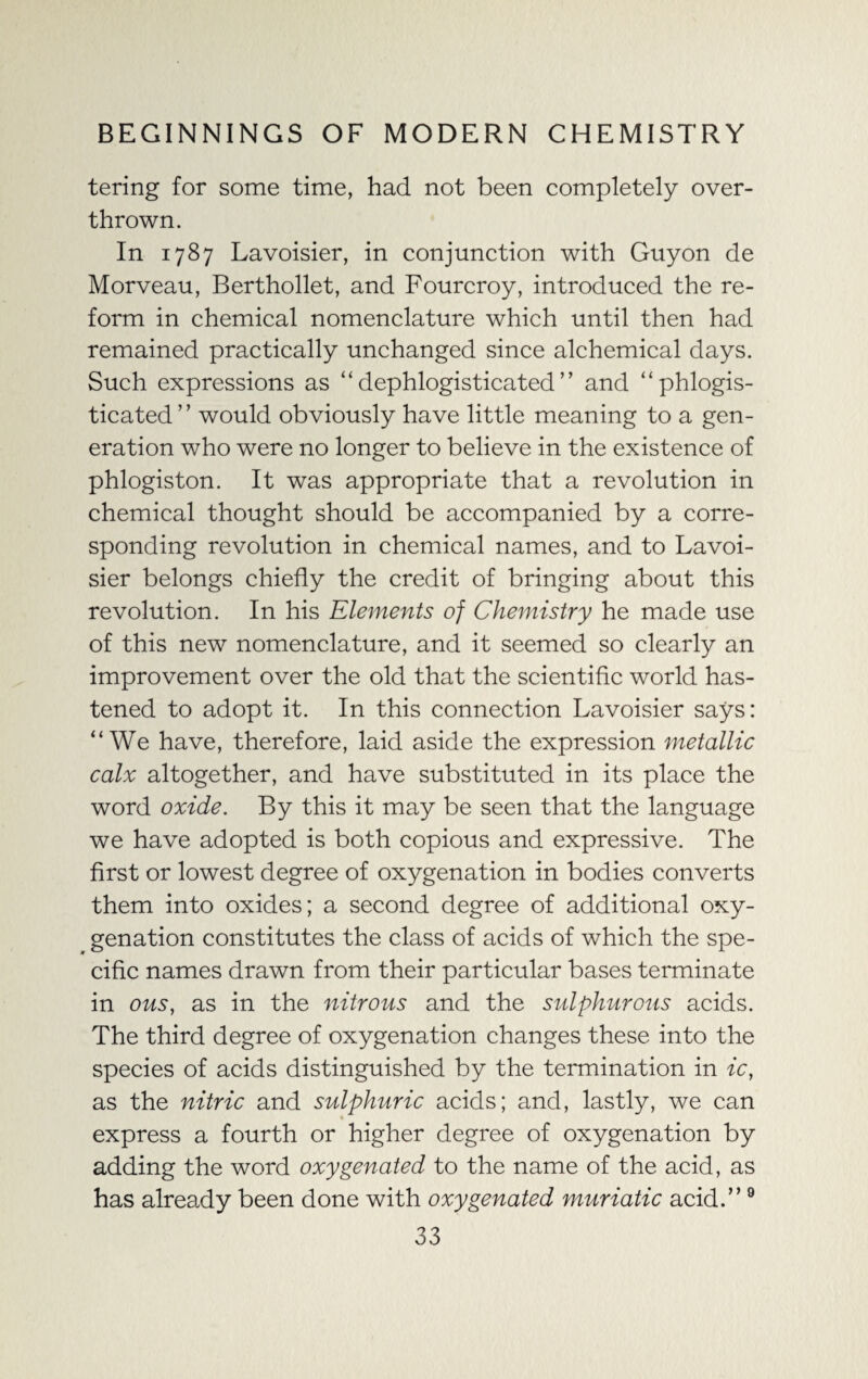 tering for some time, had not been completely over¬ thrown. In 1787 Lavoisier, in conjunction with Guyon de Morveau, Berthollet, and Fourcroy, introduced the re¬ form in chemical nomenclature which until then had remained practically unchanged since alchemical days. Such expressions as “ dephlogisticated ” and “phlogis- ticated ’ ’ would obviously have little meaning to a gen¬ eration who were no longer to believe in the existence of phlogiston. It was appropriate that a revolution in chemical thought should be accompanied by a corre¬ sponding revolution in chemical names, and to Lavoi¬ sier belongs chiefly the credit of bringing about this revolution. In his Elements of Chemistry he made use of this new nomenclature, and it seemed so clearly an improvement over the old that the scientific world has¬ tened to adopt it. In this connection Lavoisier says: “We have, therefore, laid aside the expression metallic calx altogether, and have substituted in its place the word oxide. By this it may be seen that the language we have adopted is both copious and expressive. The first or lowest degree of oxygenation in bodies converts them into oxides; a second degree of additional oxy¬ genation constitutes the class of acids of which the spe¬ cific names drawn from their particular bases terminate in ous, as in the nitrous and the sulphurous acids. The third degree of oxygenation changes these into the species of acids distinguished by the termination in ic, as the nitric and sulphuric acids; and, lastly, we can . express a fourth or higher degree of oxygenation by adding the word oxygenated to the name of the acid, as has already been done with oxygenated muriatic acid.”9