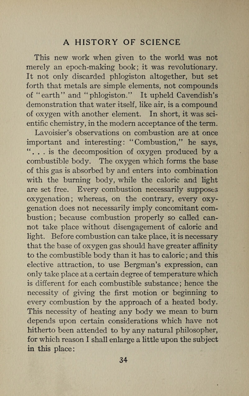 This new work when given to the world was not merely an epoch-making book; it was revolutionary. It not only discarded phlogiston altogether, but set forth that metals are simple elements, not compounds of “earth” and “phlogiston.” It upheld Cavendish’s demonstration that water itself, like air, is a compound of oxygen with another element. In short, it was sci¬ entific chemistry, in the modern acceptance of the term. Lavoisier’s observations on combustion are at once important and interesting: “Combustion,” he says, “. . . is the decomposition of oxygen produced by a combustible body. The oxygen which forms the base of this gas is absorbed by and enters into combination with the burning body, while the caloric and light are set free. Every combustion necessarily supposes oxygenation; whereas, on the contrary, every oxy¬ genation does not necessarily imply concomitant com¬ bustion; because combustion properly so called can¬ not take place without disengagement of caloric and light. Before combustion can take place, it is necessary that the base of oxygen gas should have greater affinity to the combustible body than it has to caloric; and this elective attraction, to use Bergman’s expression, can only take place at a certain degree of temperature which is different for each combustible substance; hence the necessity of giving the first motion or beginning to every combustion by the approach of a heated body. This necessity of heating any body we mean to burn depends upon certain considerations which have not hitherto been attended to by any natural philosopher, for which reason I shall enlarge a little upon the subject in this place: