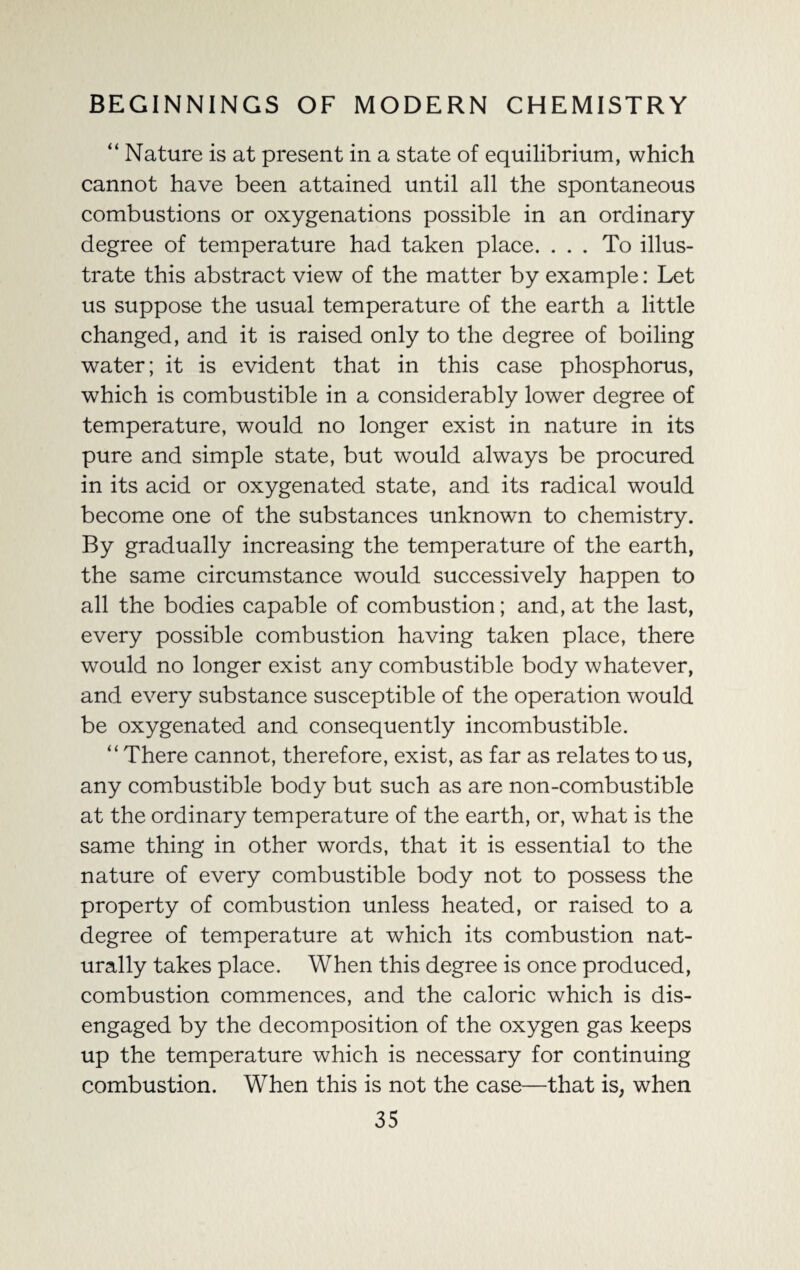 “ Nature is at present in a state of equilibrium, which cannot have been attained until all the spontaneous combustions or oxygenations possible in an ordinary degree of temperature had taken place. ... To illus¬ trate this abstract view of the matter by example: Let us suppose the usual temperature of the earth a little changed, and it is raised only to the degree of boiling water; it is evident that in this case phosphorus, which is combustible in a considerably lower degree of temperature, would no longer exist in nature in its pure and simple state, but would always be procured in its acid or oxygenated state, and its radical would become one of the substances unknown to chemistry. By gradually increasing the temperature of the earth, the same circumstance would successively happen to all the bodies capable of combustion; and, at the last, every possible combustion having taken place, there would no longer exist any combustible body whatever, and every substance susceptible of the operation would be oxygenated and consequently incombustible. “ There cannot, therefore, exist, as far as relates to us, any combustible body but such as are non-combustible at the ordinary temperature of the earth, or, what is the same thing in other words, that it is essential to the nature of every combustible body not to possess the property of combustion unless heated, or raised to a degree of temperature at which its combustion nat¬ urally takes place. When this degree is once produced, combustion commences, and the caloric which is dis¬ engaged by the decomposition of the oxygen gas keeps up the temperature which is necessary for continuing combustion. When this is not the case—that is, when