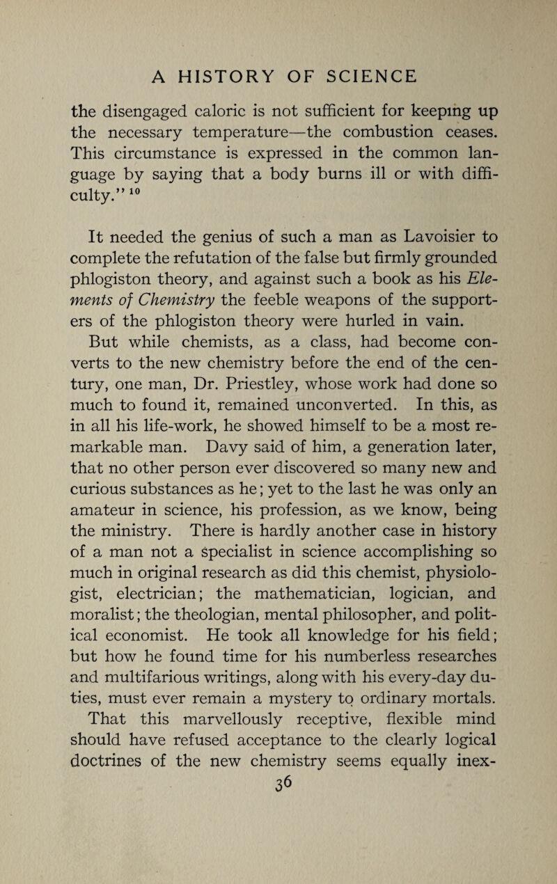 the disengaged caloric is not sufficient for keeping up the necessary temperature—the combustion ceases. This circumstance is expressed in the common lan¬ guage by saying that a body burns ill or with diffi¬ culty.” 10 It needed the genius of such a man as Lavoisier to complete the refutation of the false but firmly grounded phlogiston theory, and against such a book as his Ele¬ ments of Chemistry the feeble weapons of the support¬ ers of the phlogiston theory were hurled in vain. But while chemists, as a class, had become con¬ verts to the new chemistry before the end of the cen¬ tury, one man, Dr. Priestley, whose work had done so much to found it, remained unconverted. In this, as in all his life-work, he showed himself to be a most re¬ markable man. Davy said of him, a generation later, that no other person ever discovered so many new and curious substances as he; yet to the last he was only an amateur in science, his profession, as we know, being the ministry. There is hardly another case in history of a man not a specialist in science accomplishing so much in original research as did this chemist, physiolo¬ gist, electrician; the mathematician, logician, and moralist; the theologian, mental philosopher, and polit¬ ical economist. He took all knowledge for his field; but how he found time for his numberless researches and multifarious writings, along with his every-day du¬ ties, must ever remain a mystery to ordinary mortals. That this marvellously receptive, flexible mind should have refused acceptance to the clearly logical doctrines of the new chemistry seems equally inex-