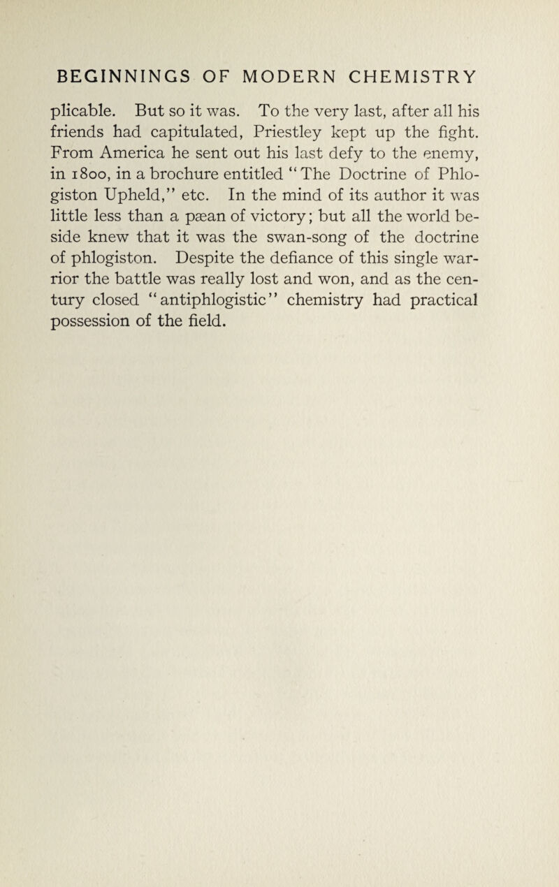 plicable. But so it was. To the very last, after all his friends had capitulated, Priestley kept up the fight. From America he sent out his last defy to the enemy, in 1800, in a brochure entitled “The Doctrine of Phlo¬ giston Upheld,” etc. In the mind of its author it was little less than a pasan of victory; but all the world be¬ side knew that it was the swan-song of the doctrine of phlogiston. Despite the defiance of this single war¬ rior the battle was really lost and won, and as the cen¬ tury closed “antiphlogistic” chemistry had practical possession of the field.