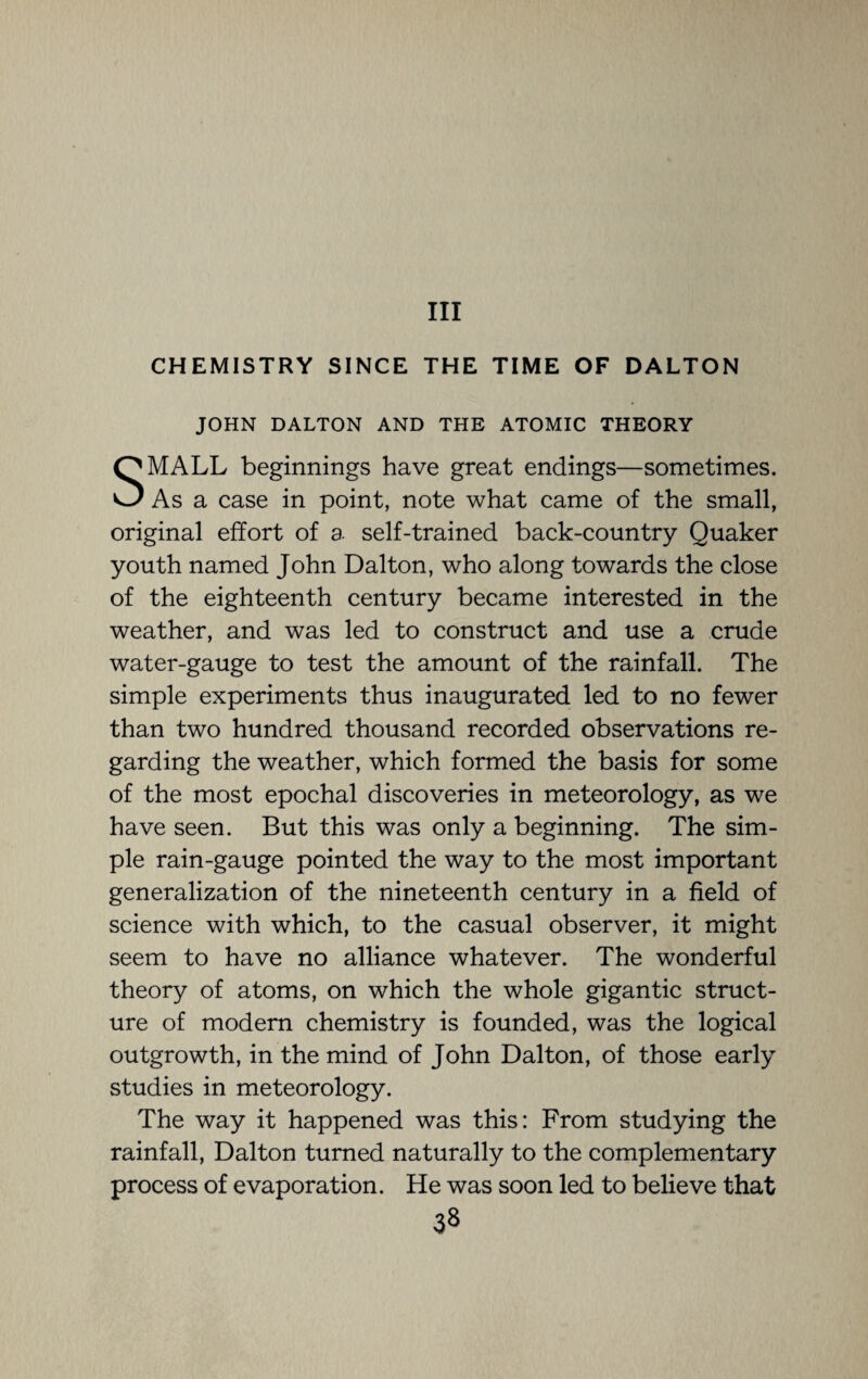 Ill CHEMISTRY SINCE THE TIME OF DALTON JOHN DALTON AND THE ATOMIC THEORY SMALL beginnings have great endings—sometimes. As a case in point, note what came of the small, original effort of a self-trained back-country Quaker youth named John Dalton, who along towards the close of the eighteenth century became interested in the weather, and was led to construct and use a crude water-gauge to test the amount of the rainfall. The simple experiments thus inaugurated led to no fewer than two hundred thousand recorded observations re¬ garding the weather, which formed the basis for some of the most epochal discoveries in meteorology, as we have seen. But this was only a beginning. The sim¬ ple rain-gauge pointed the way to the most important generalization of the nineteenth century in a field of science with which, to the casual observer, it might seem to have no alliance whatever. The wonderful theory of atoms, on which the whole gigantic struct¬ ure of modern chemistry is founded, was the logical outgrowth, in the mind of John Dalton, of those early studies in meteorology. The way it happened was this: From studying the rainfall, Dalton turned naturally to the complementary process of evaporation. He was soon led to believe that