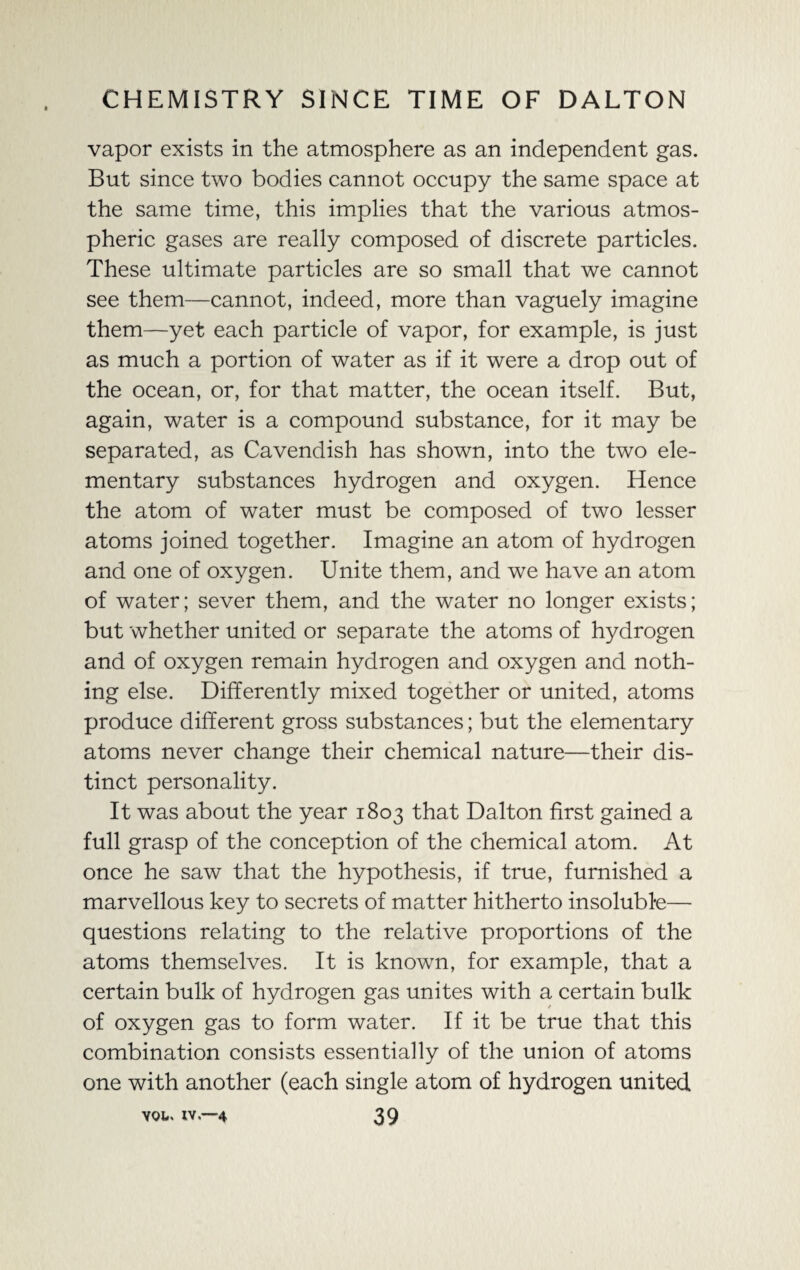 vapor exists in the atmosphere as an independent gas. But since two bodies cannot occupy the same space at the same time, this implies that the various atmos¬ pheric gases are really composed of discrete particles. These ultimate particles are so small that we cannot see them—cannot, indeed, more than vaguely imagine them—yet each particle of vapor, for example, is just as much a portion of water as if it were a drop out of the ocean, or, for that matter, the ocean itself. But, again, water is a compound substance, for it may be separated, as Cavendish has shown, into the two ele¬ mentary substances hydrogen and oxygen. Hence the atom of water must be composed of two lesser atoms joined together. Imagine an atom of hydrogen and one of oxygen. Unite them, and we have an atom of water; sever them, and the water no longer exists; but whether united or separate the atoms of hydrogen and of oxygen remain hydrogen and oxygen and noth¬ ing else. Differently mixed together or united, atoms produce different gross substances; but the elementary atoms never change their chemical nature—their dis¬ tinct personality. It was about the year 1803 that Dalton first gained a full grasp of the conception of the chemical atom. At once he saw that the hypothesis, if true, furnished a marvellous key to secrets of matter hitherto insoluble— questions relating to the relative proportions of the atoms themselves. It is known, for example, that a certain bulk of hydrogen gas unites with a certain bulk of oxygen gas to form water. If it be true that this combination consists essentially of the union of atoms one with another (each single atom of hydrogen united