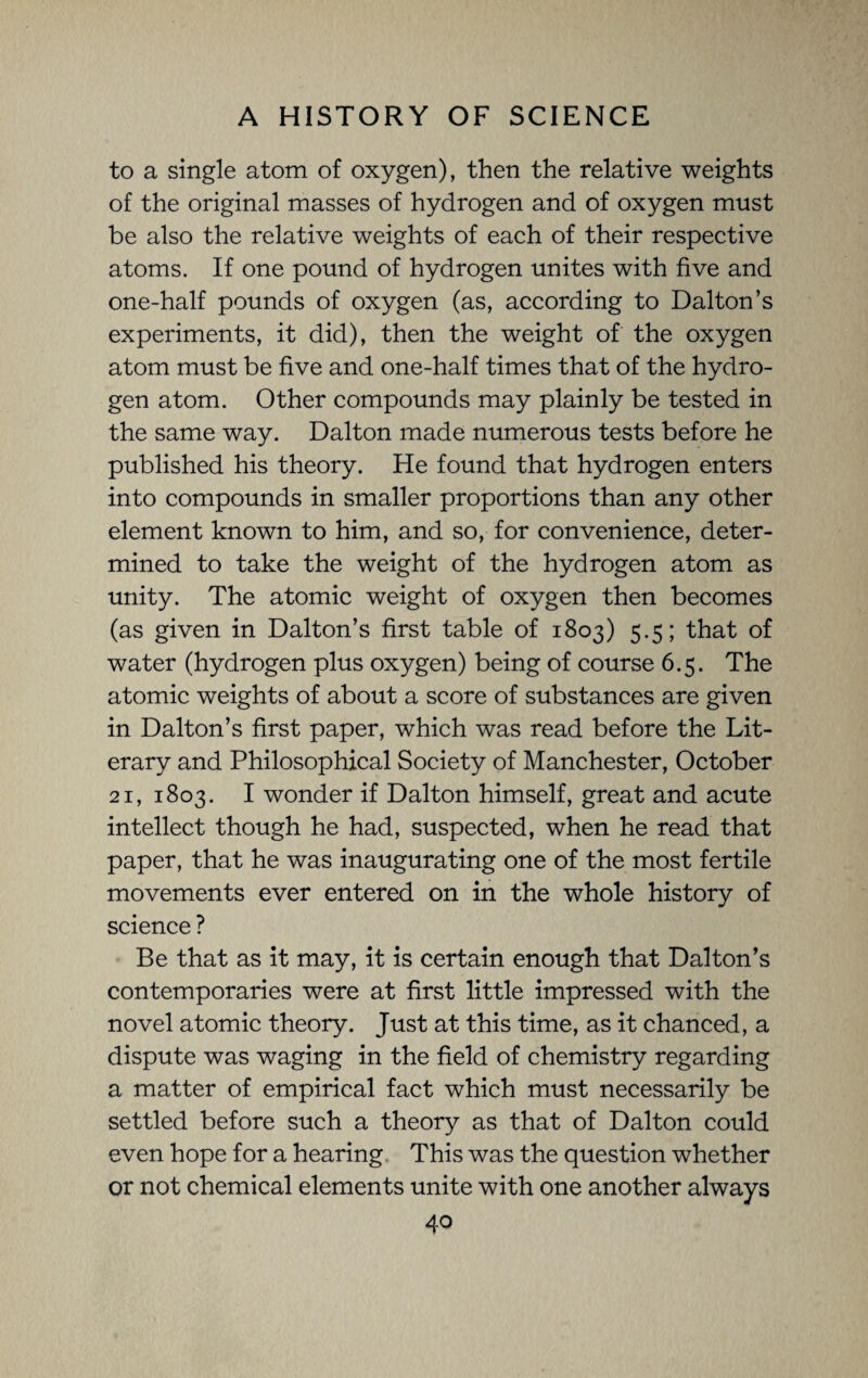 to a single atom of oxygen), then the relative weights of the original masses of hydrogen and of oxygen must be also the relative weights of each of their respective atoms. If one pound of hydrogen unites with five and one-half pounds of oxygen (as, according to Dalton’s experiments, it did), then the weight of the oxygen atom must be five and one-half times that of the hydro¬ gen atom. Other compounds may plainly be tested in the same way. Dalton made numerous tests before he published his theory. He found that hydrogen enters into compounds in smaller proportions than any other element known to him, and so, for convenience, deter¬ mined to take the weight of the hydrogen atom as unity. The atomic weight of oxygen then becomes (as given in Dalton’s first table of 1803) 5.5; that of water (hydrogen plus oxygen) being of course 6.5. The atomic weights of about a score of substances are given in Dalton’s first paper, which was read before the Lit¬ erary and Philosophical Society of Manchester, October 21, 1803. I wonder if Dalton himself, great and acute intellect though he had, suspected, when he read that paper, that he was inaugurating one of the most fertile movements ever entered on in the whole history of science ? Be that as it may, it is certain enough that Dalton’s contemporaries were at first little impressed with the novel atomic theory. Just at this time, as it chanced, a dispute was waging in the field of chemistry regarding a matter of empirical fact which must necessarily be settled before such a theory as that of Dalton could even hope for a hearing This was the question whether or not chemical elements unite with one another always