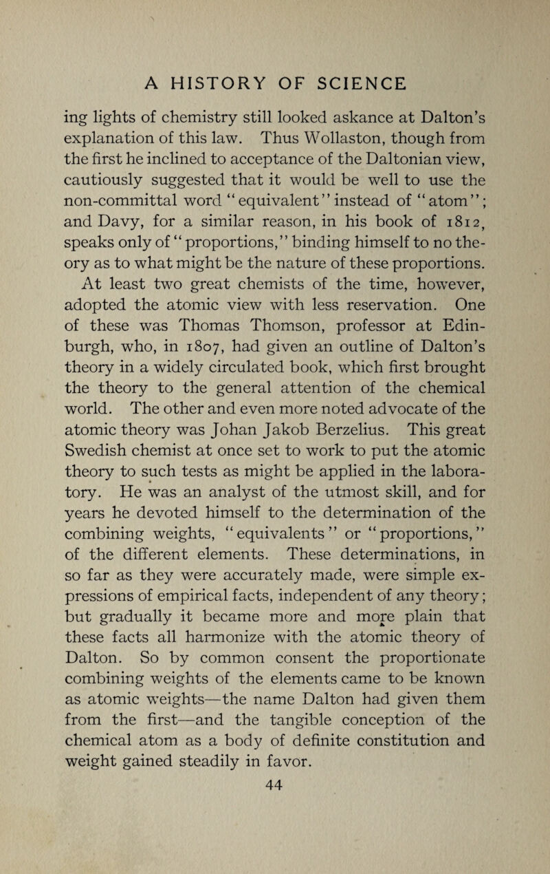 ing lights of chemistry still looked askance at Dalton’s explanation of this law. Thus Wollaston, though from the first he inclined to acceptance of the Daltonian view, cautiously suggested that it would be well to use the non-committal word “ equivalent” instead of “ atom”; and Davy, for a similar reason, in his book of 1812, speaks only of “ proportions,” binding himself to no the¬ ory as to what might be the nature of these proportions. At least two great chemists of the time, however, adopted the atomic view with less reservation. One of these was Thomas Thomson, professor at Edin¬ burgh, wrho, in 1807, had given an outline of Dalton’s theory in a widely circulated book, which first brought the theory to the general attention of the chemical world. The other and even more noted advocate of the atomic theory was Johan Jakob Berzelius. This great Swedish chemist at once set to work to put the atomic theory to such tests as might be applied in the labora¬ tory. He was an analyst of the utmost skill, and for years he devoted himself to the determination of the combining weights, “equivalents” or “proportions,” of the different elements. These determinations, in so far as they were accurately made, were simple ex¬ pressions of empirical facts, independent of any theory; but gradually it became more and more plain that these facts all harmonize with the atomic theory of Dalton. So by common consent the proportionate combining weights of the elements came to be known as atomic weights—the name Dalton had given them from the first—and the tangible conception of the chemical atom as a body of definite constitution and weight gained steadily in favor.
