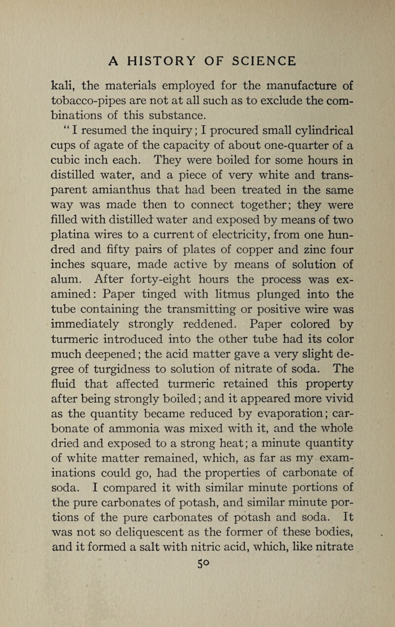 kali, the materials employed for the manufacture of tobacco-pipes are not at all such as to exclude the com¬ binations of this substance. “ I resumed the inquiry; I procured small cylindrical cups of agate of the capacity of about one-quarter of a cubic inch each. They were boiled for some hours in distilled water, and a piece of very white and trans¬ parent amianthus that had been treated in the same way was made then to connect together; they were filled with distilled water and exposed by means of two platina wires to a current of electricity, from one hun¬ dred and fifty pairs of plates of copper and zinc four inches square, made active by means of solution of alum. After forty-eight hours the process was ex¬ amined: Paper tinged with litmus plunged into the tube containing the transmitting or positive wire was immediately strongly reddened. Paper colored by turmeric introduced into the other tube had its color much deepened; the acid matter gave a very slight de¬ gree of turgidness to solution of nitrate of soda. The fluid that affected turmeric retained this property after being strongly boiled; and it appeared more vivid as the quantity became reduced by evaporation; car¬ bonate of ammonia was mixed with it, and the whole dried and exposed to a strong heat; a minute quantity of white matter remained, which, as far as my exam¬ inations could go, had the properties of carbonate of soda. I compared it with similar minute portions of the pure carbonates of potash, and similar minute por¬ tions of the pure carbonates of potash and soda. It was not so deliquescent as the former of these bodies, and it formed a salt with nitric acid, which, like nitrate 5o