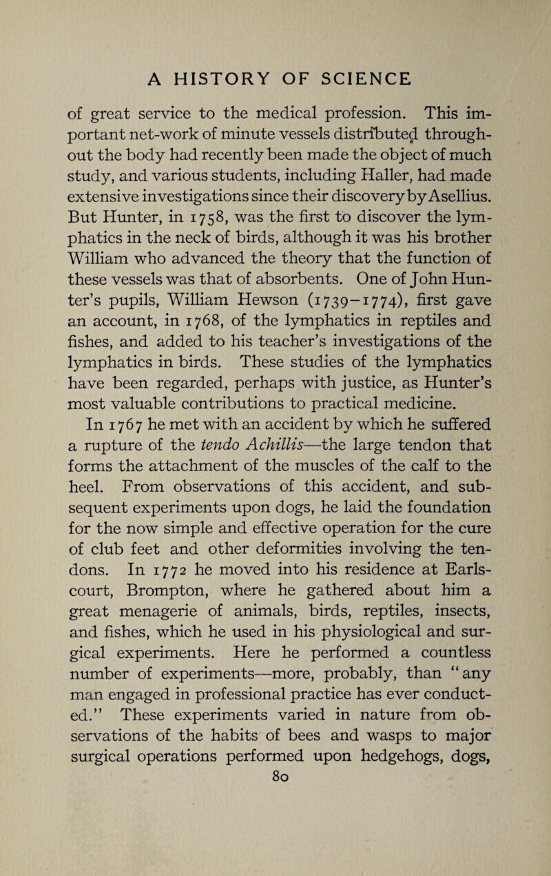 of great service to the medical profession. This im¬ portant net-work of minute vessels distributed through¬ out the body had recently been made the object of much study, and various students, including Haller, had made extensive investigations since their discovery by Asellius. But Hunter, in 1758, was the first to discover the lym¬ phatics in the neck of birds, although it was his brother William who advanced the theory that the function of these vessels was that of absorbents. One of John Hun¬ ter’s pupils, William Hewson (1739-1774), first gave an account, in 1768, of the lymphatics in reptiles and fishes, and added to his teacher’s investigations of the lymphatics in birds. These studies of the lymphatics have been regarded, perhaps with justice, as Hunter’s most valuable contributions to practical medicine. In 1767 he met with an accident by which he suffered a rupture of the tendo A chillis—the large tendon that forms the attachment of the muscles of the calf to the heel. From observations of this accident, and sub¬ sequent experiments upon dogs, he laid the foundation for the now simple and effective operation for the cure of club feet and other deformities involving the ten¬ dons. In 1772 he moved into his residence at Earls- court, Brompton, where he gathered about him a great menagerie of animals, birds, reptiles, insects, and fishes, which he used in his physiological and sur¬ gical experiments. Here he performed a countless number of experiments—more, probably, than “any man engaged in professional practice has ever conduct¬ ed.” These experiments varied in nature from ob¬ servations of the habits of bees and wasps to major surgical operations performed upon hedgehogs, dogs,
