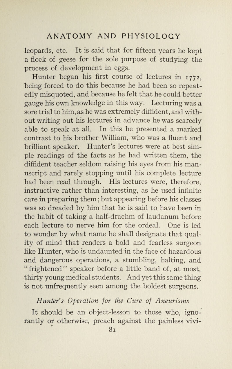 leopards, etc. It is said that for fifteen years he kept a flock of geese for the sole purpose of studying the process of development in eggs. Hunter began his first course of lectures in 1772, being forced to do this because he had been so repeat¬ edly misquoted, and because he felt that he could better gauge his own knowledge in this way. Lecturing was a sore trial to him, as he was extremely diffident, and with¬ out writing out his lectures in advance he was scarcely able to speak at all. In this he presented a marked contrast to his brother William, who was a fluent and brilliant speaker. Hunter’s lectures were at best sim¬ ple readings of the facts as he had written them, the diffident teacher seldom raising his eyes from his man¬ uscript and rarely stopping until his complete lecture had been read through. His lectures were, therefore, instructive rather than interesting, as he used infinite care in preparing them; but appearing before his classes was so dreaded by him that he is said to have been in the habit of taking a half-drachm of laudanum before each lecture to nerve him for the ordeal. One is led to wonder by what name he shall designate that qual¬ ity of mind that renders a bold and fearless surgeon like Hunter, who is undaunted in the face of hazardous and dangerous operations, a stumbling, halting, and “frightened” speaker before a little band of, at most, thirty young medical students. And yet this same thing is not unfrequently seen among the boldest surgeons. Hunter's Operation for the Cure of Aneurisms It should be an object-lesson to those who, igno¬ rantly or otherwise, preach against the painless vivi-