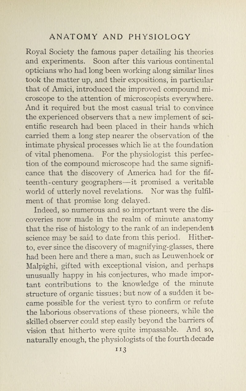 Royal Society the famous paper detailing his theories and experiments. Soon after this various continental opticians who had long been working along similar lines took the matter up, and their expositions, in particular that of Amici, introduced the improved compound mi¬ croscope to the attention of microscopists everywhere. And it required but the most casual trial to convince the experienced observers that a new implement of sci¬ entific research had been placed in their hands which carried them a long step nearer the observation of the intimate physical processes which lie at the foundation of vital phenomena. For the physiologist this perfec¬ tion of the compound microscope had the same signifi¬ cance that the discovery of America had for the fif¬ teenth-century geographers—it promised a veritable world of utterly novel revelations. Nor was the fulfil¬ ment of that promise long delayed. Indeed, so numerous and so important were the dis¬ coveries now made in the realm of minute anatomy that the rise of histology to the rank of an independent science may be said to date from this period. Hither¬ to, ever since the discovery of magnifying-glasses, there had been here and there a man, such as Leuwenhoek or Malpighi, gifted with exceptional vision, and perhaps unusually happy in his conjectures, who made impor¬ tant contributions to the knowledge of the minute structure of organic tissues; but now of a sudden it be¬ came possible for the veriest tyro to confirm or refute the laborious observations of these pioneers, while the skilled observer could step easily beyond the barriers of vision that hitherto were quite impassable. And so, naturally enough, the physiologists of the fourth decade 1*3