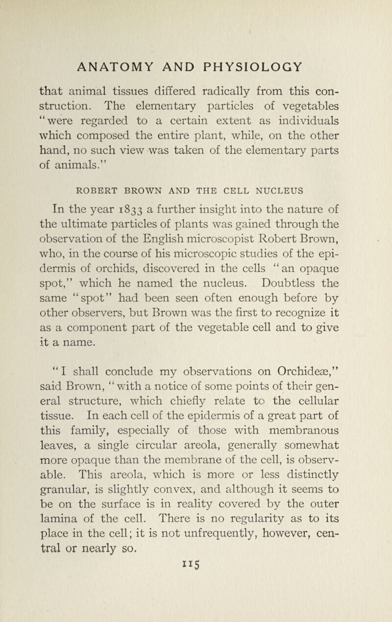that animal tissues differed radically from this con¬ struction. The elementary particles of vegetables “were regarded to a certain extent as individuals which composed the entire plant, while, on the other hand, no such view was taken of the elementary parts of animals.” ROBERT BROWN AND THE CELL NUCLEUS In the year 1833 a further insight into the nature of the ultimate particles of plants was gained through the observation of the English microscopist Robert Brown, who, in the course of his microscopic studies of the epi¬ dermis of orchids, discovered in the cells “an opaque spot,” which he named the nucleus. Doubtless the same “spot” had been seen often enough before by other observers, but Brown was the first to recognize it as a component part of the vegetable cell and to give it a name. “ I shall conclude my observations on Orchideae,” said Brown, “ with a notice of some points of their gen¬ eral structure, which chiefly relate to the cellular tissue. In each cell of the epidermis of a great part of this family, especially of those with membranous leaves, a single circular areola, generally somewhat more opaque than the membrane of the cell, is observ¬ able. This areola, which is more or less distinctly granular, is slightly convex, and although it seems to be on the surface is in reality covered by the outer lamina of the cell. There is no regularity as to its place in the cell; it is not unfrequently, however, cen¬ tral or nearly so. ”5