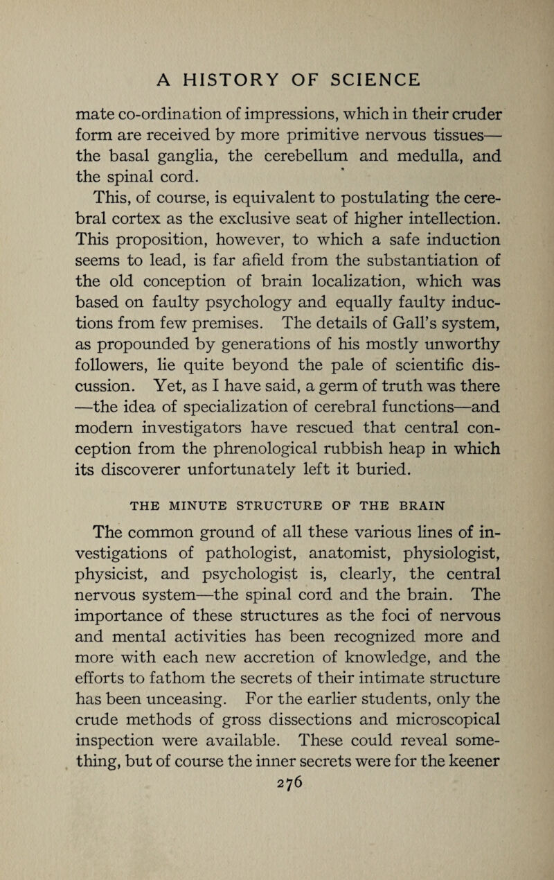 mate co-ordination of impressions, which in their cruder form are received by more primitive nervous tissues— the basal ganglia, the cerebellum and medulla, and the spinal cord. This, of course, is equivalent to postulating the cere¬ bral cortex as the exclusive seat of higher intellection. This proposition, however, to which a safe induction seems to lead, is far afield from the substantiation of the old conception of brain localization, which was based on faulty psychology and equally faulty induc¬ tions from few premises. The details of Gall’s system, as propounded by generations of his mostly unworthy followers, lie quite beyond the pale of scientific dis¬ cussion. Yet, as I have said, a germ of truth was there —the idea of specialization of cerebral functions—and modem investigators have rescued that central con¬ ception from the phrenological rubbish heap in which its discoverer unfortunately left it buried. THE MINUTE STRUCTURE OF THE BRAIN The common ground of all these various lines of in¬ vestigations of pathologist, anatomist, physiologist, physicist, and psychologist is, clearly, the central nervous system—the spinal cord and the brain. The importance of these structures as the foci of nervous and mental activities has been recognized more and more with each new accretion of knowledge, and the efforts to fathom the secrets of their intimate structure has been unceasing. For the earlier students, only the cmde methods of gross dissections and microscopical inspection were available. These could reveal some¬ thing, but of course the inner secrets were for the keener