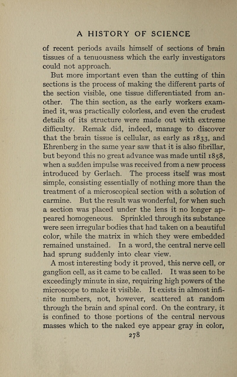 of recent periods avails himself of sections of brain tissues of a tenuousness which the early investigators could not approach. But more important even than the cutting of thin sections is the process of making the different parts of the section visible, one tissue differentiated from an¬ other. The thin section, as the early workers exam¬ ined it, was practically colorless, and even the crudest details of its structure were made out with extreme difficulty. Remak did, indeed, manage to discover that the brain tissue is cellular, as early as 1833, and Ehrenberg in the same year saw that it is also fibrillar, but beyond this no great advance was made until 1858, when a sudden impulse was received from a new process introduced by Gerlach. The process itself was most simple, consisting essentially of nothing more than the treatment of a microscopical section with a solution of carmine. But the result was wonderful, for when such a section was placed under the lens it no longer ap¬ peared homogeneous. Sprinkled through its substance were seen irregular bodies that had taken on a beautiful color, while the matrix in which they were embedded remained unstained. In a word, the central nerve cell had sprung suddenly into clear view. A most interesting body it proved, this nerve cell, or ganglion cell, as it came to be called. It was seen to be exceedingly minute in size, requiring high powers of the microscope to make it visible. It exists in almost infi¬ nite numbers, not, however, scattered at random through the brain and spinal cord. On the contrary, it is confined to those portions of the central nervous masses which to the naked eye appear gray in color,