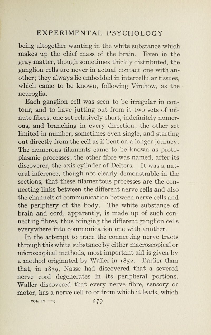 being altogether wanting in the white substance which makes up the chief mass of the brain. Even in the gray matter, though sometimes thickly distributed, the ganglion cells are never in actual contact one with an¬ other ; they always lie embedded in intercellular tissues, which came to be known, following Virchow, as the neuroglia. Each ganglion cell was seen to be irregular in con¬ tour, and to have jutting out from it two sets of mi¬ nute fibres, one set relatively short, indefinitely numer¬ ous, and branching in every direction; the other set limited in number, sometimes even single, and starting out directly from the cell as if bent on a longer journey. The numerous filaments came to be known as proto¬ plasmic processes; the other fibre was named, after its discoverer, the axis cylinder of Deiters. It was a nat¬ ural inference, though not clearly demonstrable in the sections, that these filamentous processes are the con¬ necting links between the different nerve cells and also the channels of communication between nerve cells and the periphery of the body. The white substance of brain and cord, apparently, is made up of such con¬ necting fibres, thus bringing the different ganglion cells everywhere into communication one with another. In the attempt to trace the connecting nerve tracts through this white substance by either macroscopical or microscopical methods, most important aid is given by a method originated by Waller in 1852. Earlier than that, in 1839, Nasse had discovered that a severed nerve cord degenerates in its peripheral portions. Waller discovered that every nerve fibre, sensory or motor, has a nerve cell to or from which it leads, which VOL. IV.—19 2 79