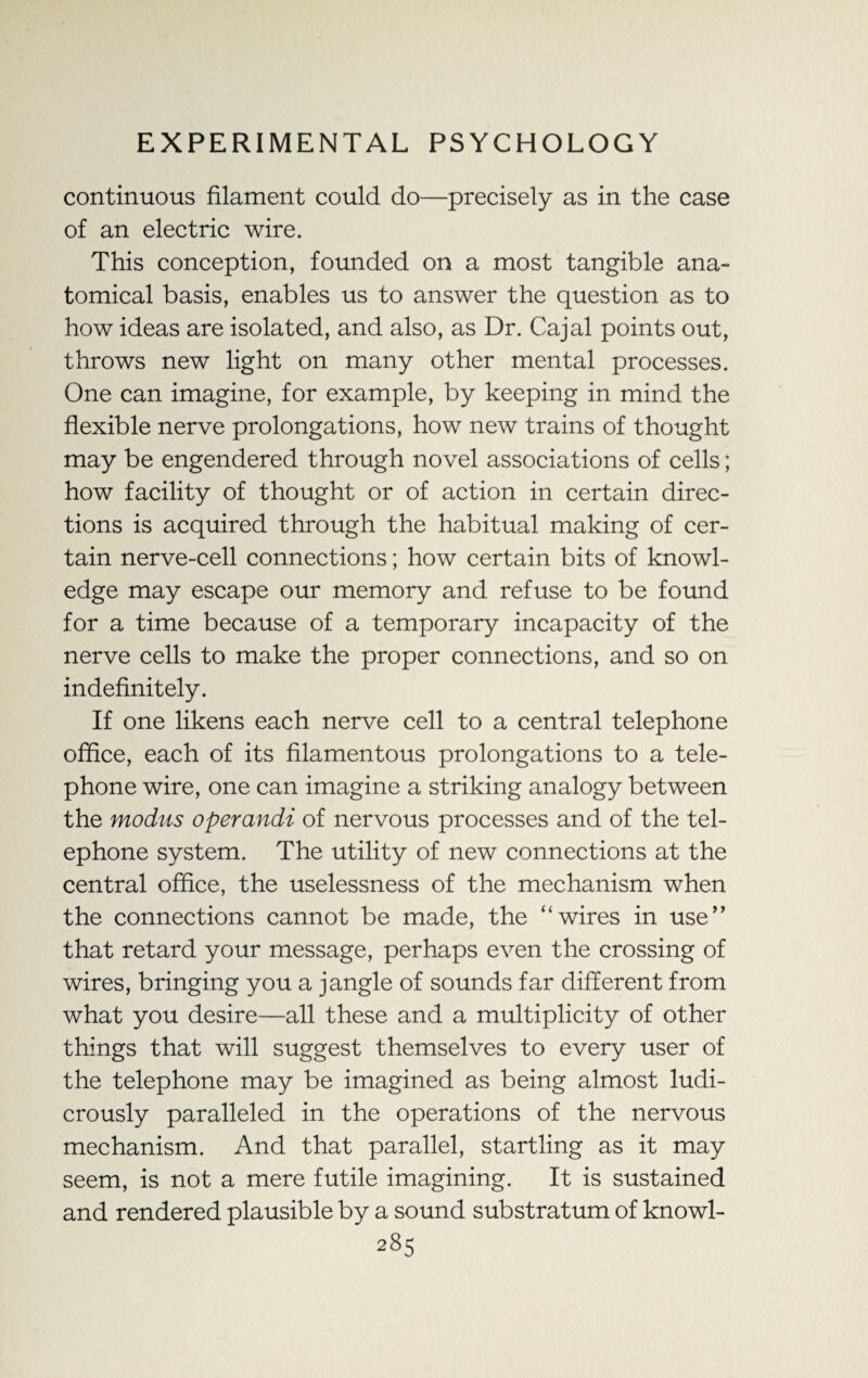 continuous filament could do—precisely as in the case of an electric wire. This conception, founded on a most tangible ana¬ tomical basis, enables us to answer the question as to how ideas are isolated, and also, as Dr. Cajal points out, throws new light on many other mental processes. One can imagine, for example, by keeping in mind the flexible nerve prolongations, how new trains of thought may be engendered through novel associations of cells; how facility of thought or of action in certain direc¬ tions is acquired through the habitual making of cer¬ tain nerve-cell connections; how certain bits of knowl¬ edge may escape our memory and refuse to be found for a time because of a temporary incapacity of the nerve cells to make the proper connections, and so on indefinitely. If one likens each nerve cell to a central telephone office, each of its filamentous prolongations to a tele¬ phone wire, one can imagine a striking analogy between the modus operandi of nervous processes and of the tel¬ ephone system. The utility of new connections at the central office, the uselessness of the mechanism when the connections cannot be made, the “wires in use” that retard your message, perhaps even the crossing of wires, bringing you a jangle of sounds far different from what you desire—all these and a multiplicity of other things that will suggest themselves to every user of the telephone may be imagined as being almost ludi¬ crously paralleled in the operations of the nervous mechanism. And that parallel, startling as it may seem, is not a mere futile imagining. It is sustained and rendered plausible by a sound substratum of knowl-