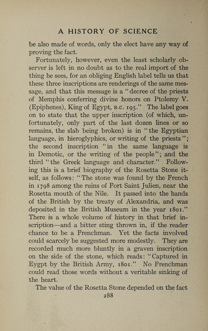 be also made of words, only the elect have any way of proving the fact. Fortunately, however, even the least scholarly ob¬ server is left in no doubt as to the real import of the thing he sees, for an obliging English label tells us that these three inscriptions are renderings of the same mes¬ sage, and that this message is a “decree of the priests of Memphis conferring divine honors on Ptolemy V. (Epiphenes), King of Egypt, b.c. 195.” The label goes on to state that the upper inscription (of which, un¬ fortunately, only part of the last dozen lines or so remains, the slab being broken) is in “the Egyptian language, in hieroglyphics, or writing of the priests”; the second inscription “in the same language is in Demotic, or the writing of the people”; and the third “the Greek language and character.” Follow¬ ing this is a brief biography of the Rosetta Stone it¬ self, as follows: “The stone was found by the French in 1798 among the ruins of Fort Saint Julien, near the Rosetta mouth of the Nile. It passed into the hands of the British by the treaty of Alexandria, and was deposited in the British Museum in the year 1801.” There is a whole volume of history in that brief in¬ scription—and a bitter sting thrown in, if the reader chance to be a Frenchman. Yet the facts involved could scarcely be suggested more modestly. They are recorded much more bluntly in a graven inscription on the side of the stone, which reads: “Captured in Eygpt by the British Army, 1801.” No Frenchman could read those words without a veritable sinking of the heart. The value of the Rosetta Stone depended on the fact