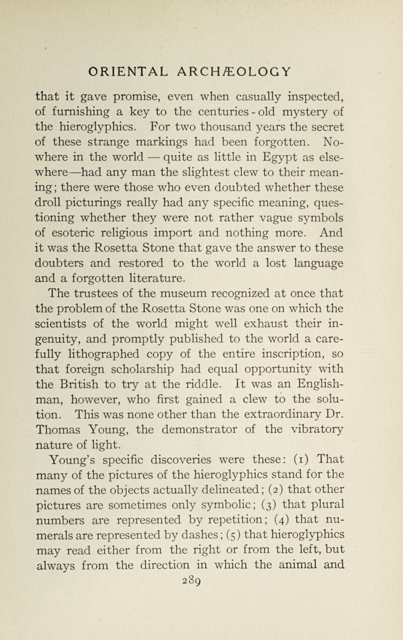 that it gave promise, even when casually inspected, of furnishing a key to the centuries - old mystery of the hieroglyphics. For two thousand years the secret of these strange markings had been forgotten. No¬ where in the world — quite as little in Egypt as else¬ where—had any man the slightest clew to their mean¬ ing ; there were those who even doubted whether these droll picturings really had any specific meaning, ques¬ tioning whether they were not rather vague symbols of esoteric religious import and nothing more. And it was the Rosetta Stone that gave the answer to these doubters and restored to the world a lost language and a forgotten literature. The trustees of the museum recognized at once that the problem of the Rosetta Stone was one on which the scientists of the world might well exhaust their in¬ genuity, and promptly published to the world a care¬ fully lithographed copy of the entire inscription, so that foreign scholarship had equal opportunity with the British to try at the riddle. It was an English¬ man, however, who first gained a clew to the solu¬ tion. This was none other than the extraordinary Dr. Thomas Young, the demonstrator of the vibratory nature of light. Young’s specific discoveries were these: (i) That many of the pictures of the hieroglyphics stand for the names of the objects actually delineated; (2) that other pictures are sometimes only symbolic; (3) that plural numbers are represented by repetition; (4) that nu¬ merals are represented by dashes; (5) that hieroglyphics may read either from the right or from the left, but always from the direction in which the animal and