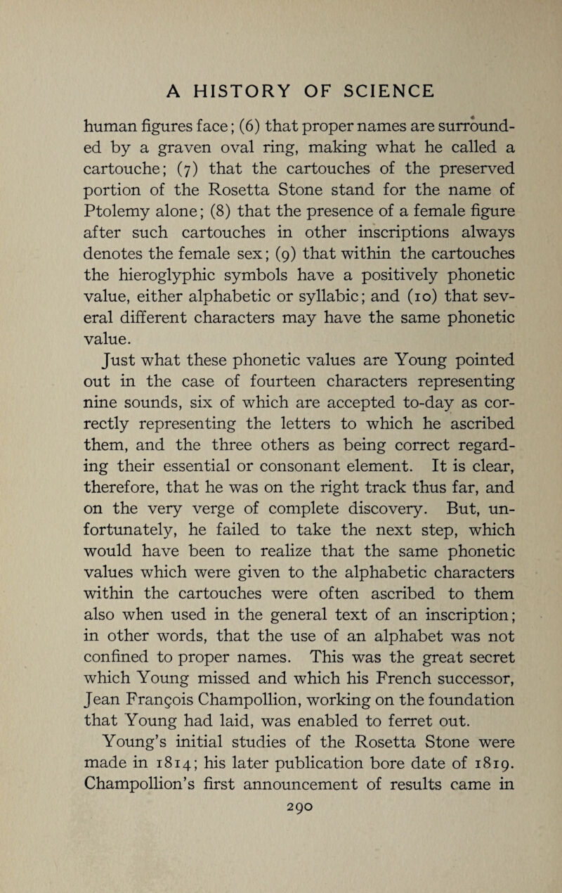 human figures face; (6) that proper names are surround¬ ed by a graven oval ring, making what he called a cartouche; (7) that the cartouches of the preserved portion of the Rosetta Stone stand for the name of Ptolemy alone; (8) that the presence of a female figure after such cartouches in other inscriptions always denotes the female sex; (9) that within the cartouches the hieroglyphic symbols have a positively phonetic value, either alphabetic or syllabic; and (10) that sev¬ eral different characters may have the same phonetic value. Just what these phonetic values are Young pointed out in the case of fourteen characters representing nine sounds, six of which are accepted to-day as cor¬ rectly representing the letters to which he ascribed them, and the three others as being correct regard¬ ing their essential or consonant element. It is clear, therefore, that he was on the right track thus far, and on the very verge of complete discovery. But, un¬ fortunately, he failed to take the next step, which would have been to realize that the same phonetic values which were given to the alphabetic characters within the cartouches were often ascribed to them also when used in the general text of an inscription; in other words, that the use of an alphabet was not confined to proper names. This was the great secret which Young missed and which his French successor, Jean Francois Champollion, working on the foundation that Young had laid, was enabled to ferret out. Young’s initial studies of the Rosetta Stone were made in 1814; his later publication bore date of 1819. Champollion’s first announcement of results came in