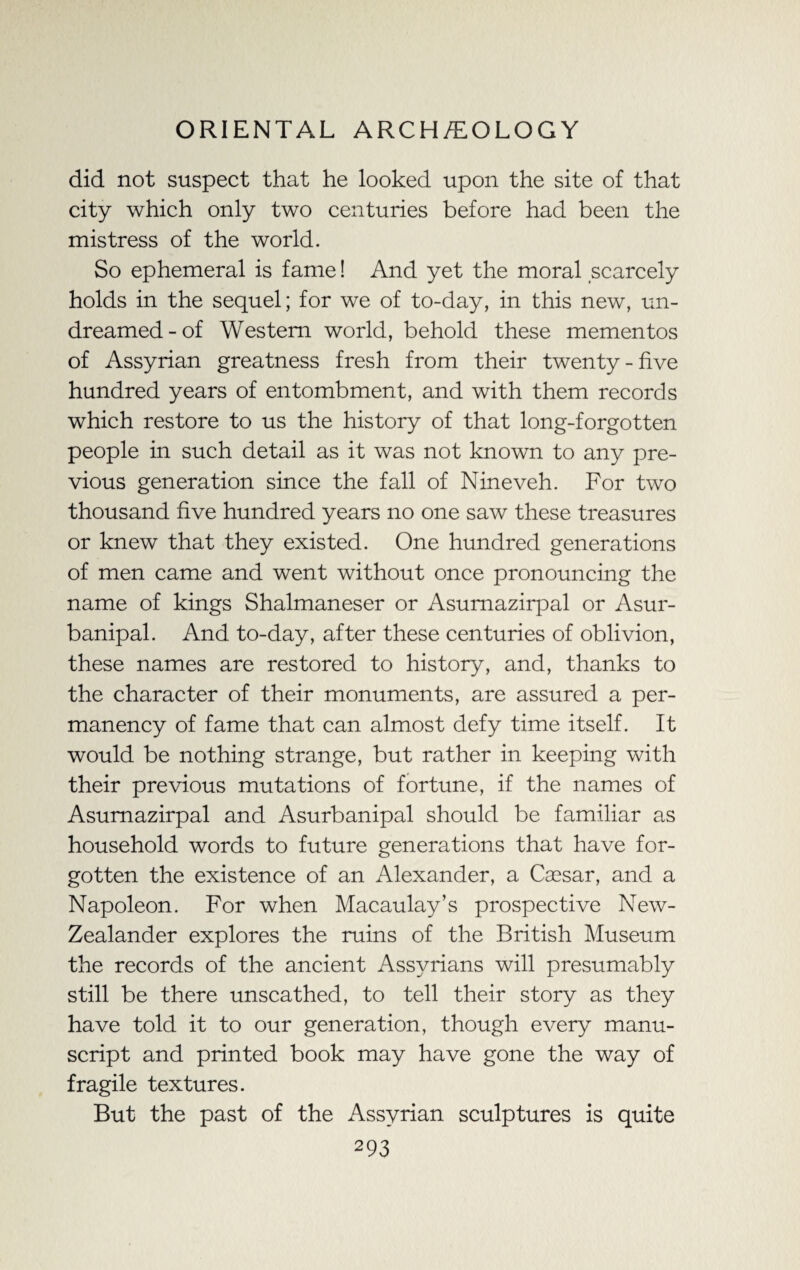 did not suspect that he looked upon the site of that city which only two centuries before had been the mistress of the world. So ephemeral is fame! And yet the moral scarcely holds in the sequel; for we of to-day, in this new, un¬ dreamed-of Western world, behold these mementos of Assyrian greatness fresh from their twenty-five hundred years of entombment, and with them records which restore to us the history of that long-forgotten people in such detail as it was not known to any pre¬ vious generation since the fall of Nineveh. For two thousand five hundred years no one saw these treasures or knew that they existed. One hundred generations of men came and went without once pronouncing the name of kings Shalmaneser or Asumazirpal or Asur- banipal. And to-day, after these centuries of oblivion, these names are restored to history, and, thanks to the character of their monuments, are assured a per¬ manency of fame that can almost defy time itself. It would be nothing strange, but rather in keeping with their previous mutations of fortune, if the names of Asumazirpal and Asurbanipal should be familiar as household words to future generations that have for¬ gotten the existence of an Alexander, a Cassar, and a Napoleon. For when Macaulay’s prospective New- Zealander explores the mins of the British Museum the records of the ancient Assyrians will presumably still be there unscathed, to tell their story as they have told it to our generation, though every manu¬ script and printed book may have gone the way of fragile textures. But the past of the Assyrian sculptures is quite