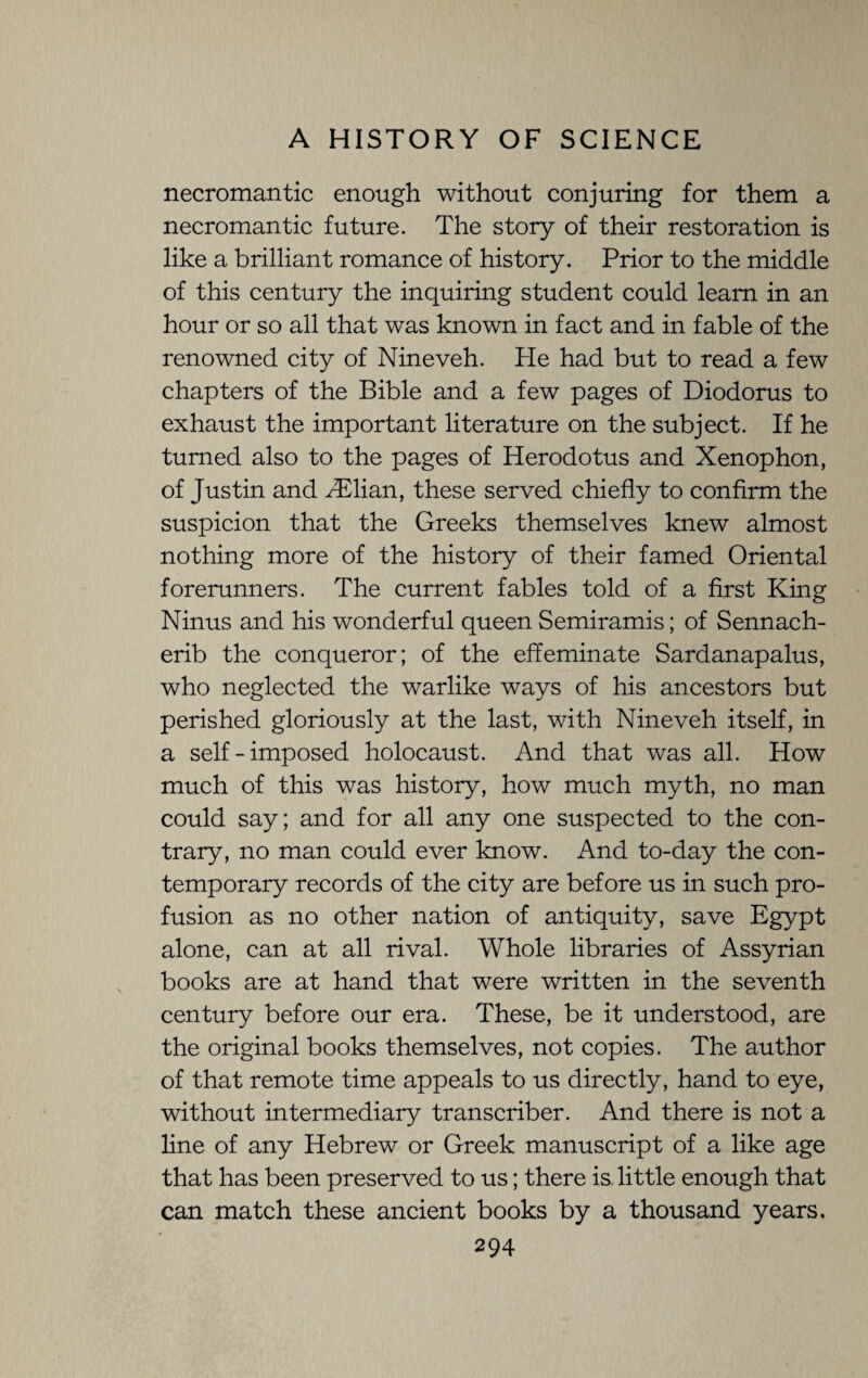 necromantic enough without conjuring for them a necromantic future. The story of their restoration is like a brilliant romance of history. Prior to the middle of this century the inquiring student could learn in an hour or so all that was known in fact and in fable of the renowned city of Nineveh. He had but to read a few chapters of the Bible and a few pages of Diodorus to exhaust the important literature on the subject. If he turned also to the pages of Herodotus and Xenophon, of Justin and Aflian, these served chiefly to confirm the suspicion that the Greeks themselves knew almost nothing more of the history of their famed Oriental forerunners. The current fables told of a first King Ninus and his wonderful queen Semiramis; of Sennach¬ erib the conqueror; of the effeminate Sardanapalus, who neglected the warlike ways of his ancestors but perished gloriously at the last, with Nineveh itself, in a self-imposed holocaust. And that was all. How much of this was history, how much myth, no man could say; and for all any one suspected to the con¬ trary, no man could ever know. And to-day the con¬ temporary records of the city are before us in such pro¬ fusion as no other nation of antiquity, save Egypt alone, can at all rival. Whole libraries of Assyrian books are at hand that were written in the seventh century before our era. These, be it understood, are the original books themselves, not copies. The author of that remote time appeals to us directly, hand to eye, without intermediary transcriber. And there is not a line of any Hebrew or Greek manuscript of a like age that has been preserved to us; there is little enough that can match these ancient books by a thousand years.