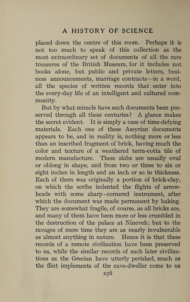 placed down the centre of this room. Perhaps it is not too much to speak of this collection as the most extraordinary set of documents of all the rare treasures of the British Museum, for it includes not books alone, but public and private letters, busi¬ ness announcements, marriage contracts—in a word, all the species of written records that. enter into the every-day life of an intelligent and cultured com¬ munity. But by what miracle have such documents been pre¬ served through all these centuries? A glance makes the secret evident. It is simply a case of time-defying materials. Each one of these Assyrian documents appears to be, and in reality is, nothing more or less than an inscribed fragment of brick, having much the color and texture of a weathered terra-cotta tile of modem manufacture. These slabs are usually oval or oblong in shape, and from two or three to six or eight inches in length and an inch or so in thickness. Each of them was originally a portion of brick-clay, on which the scribe indented the flights of arrow¬ heads with some sharp - cornered instrument, after which the document was made permanent by baking. They are somewhat fragile, of course, as all bricks are, and many of them have been more or less crumbled in the destruction of the palace at Nineveh; but to the ravages of mere time they are as nearly invulnerable as almost anything in nature. Hence it is that these records of a remote civilization have been preserved to us, while the similar records of such later civiliza¬ tions as the Grecian have utterly perished, much as the flint implements of the cave-dweller come to us