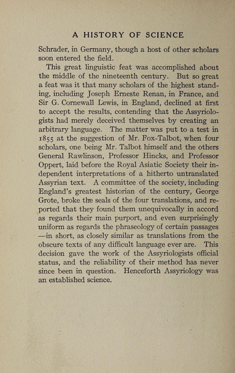 Schrader, in Germany, though a host of other scholars soon entered the field. This great linguistic feat was accomplished about the middle of the nineteenth century. But so great a feat was it that many scholars of the highest stand¬ ing, including Joseph Emeste Renan, in France, and Sir G. Come wall Lewis, in England, declined at first to accept the results, contending that the Assyriolo- gists had merely deceived themselves by creating an arbitrary language. The matter was put to a test in 1855 at the suggestion of Mr. Fox-Talbot, when four scholars, one being Mr. Talbot himself and the others General Rawlinson, Professor Plincks, and Professor Oppert, laid before the Royal Asiatic Society their in¬ dependent interpretations of a hitherto untranslated Assyrian text. A committee of the society, including England’s greatest historian of the century, George Grote, broke the seals of the four translations, and re¬ ported that they found them unequivocally in accord as regards their main purport, and even surprisingly uniform as regards the phraseology of certain passages —in short, as closely similar as translations from the obscure texts of any difficult language ever are. This decision gave the work of the Assyriologists official status, and the reliability of their method has never since been in question. Henceforth Assyriology was an established science.