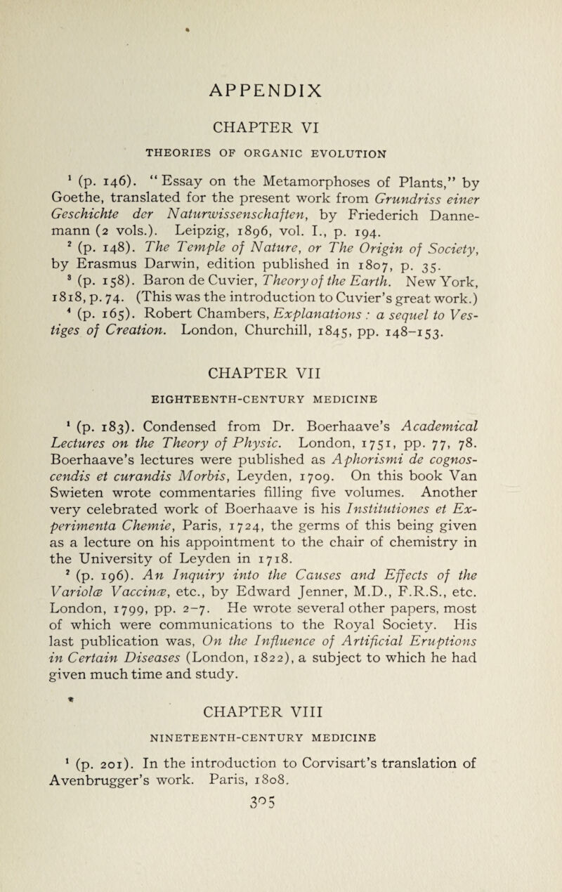CHAPTER VI THEORIES OF ORGANIC EVOLUTION 1 (p. 146). “Essay on the Metamorphoses of Plants,” by Goethe, translated for the present work from Grundriss einer Geschichte der Naturwissenschaften, by Friederich Danne- mann (2 vols.). Leipzig, 1896, vol. I., p. 194. 2 (p. 148). The Temple of Nature, or The Origin of Society, by Erasmus Darwin, edition published in 1807, p. 35. 3 (p. 158). Baron de Cuvier, Theory of the Earth. New York, 1818, p. 74. (This was the introduction to Cuvier’s great work.) 4 (p. 165). Robert Chambers, Explanations : a sequel to Ves¬ tiges of Creation. London, Churchill, 1845, pp. 148-153. CHAPTER VII EIGHTEENTH-CENTURY MEDICINE 1 (p. 183). Condensed from Dr. Boerhaave’s Academical Lectures on the Theory of Physic. London, 1751, pp. 77, 78. Boerhaave’s lectures were published as Aphorismi de cognos- cendis et curandis Morhis, Leyden, 1709. On this book Van Swieten wrote commentaries filling five volumes. Another very celebrated work of Boerhaave is his Institutiones et Ex- perimenta Chemie, Paris, 1724, the germs of this being given as a lecture on his appointment to the chair of chemistry in the University of Leyden in 1718. 2 (p. 196). An Inquiry into the Causes and Effects of the Variolce Vaccina, etc., by Edward Jenner, M.D., F.R.S., etc. London, 1799, pp. 2-7. He wrote several other papers, most of which were communications to the Royal Society. His last publication was, On the Influence of Artificial Eruptions in Certain Diseases (London, 1822), a subject to which he had given much time and study. CHAPTER VIII NINETEENTH-CENTURY MEDICINE 1 (p. 201). In the introduction to Corvisart’s translation of Avenbrugger’s work. Paris, 1808.
