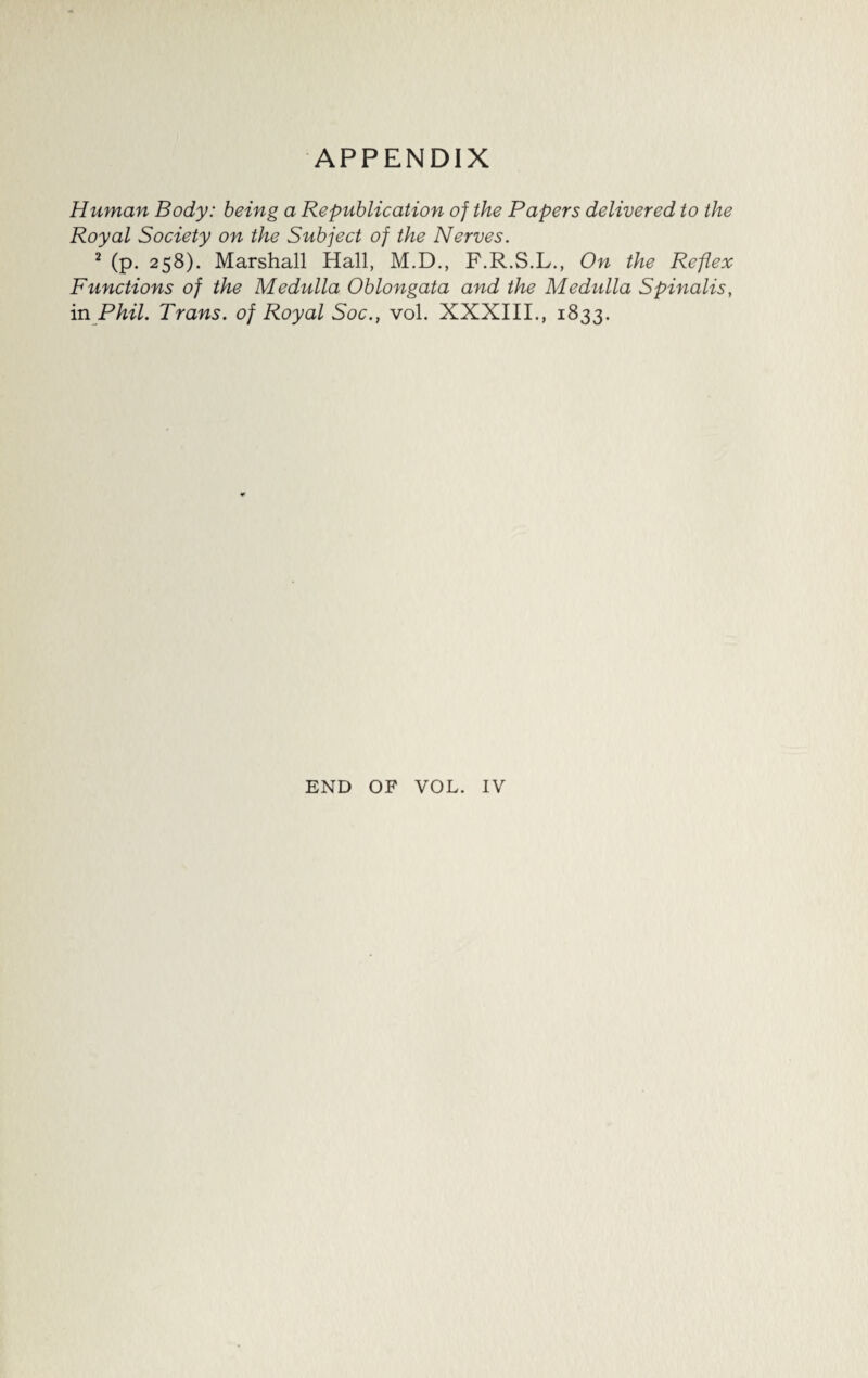 Human Body: being a Republication of the Papers delivered to the Royal Society on the Subject of the Nerves. 2 (p. 258). Marshall Hall, M.D., F.R.S.L., On the Reflex Functions of the Medulla Oblongata and the Medulla Spinalis, in Phil. Trans, of Royal Soc., vol. XXXIII., 1833. END OF VOL. IV