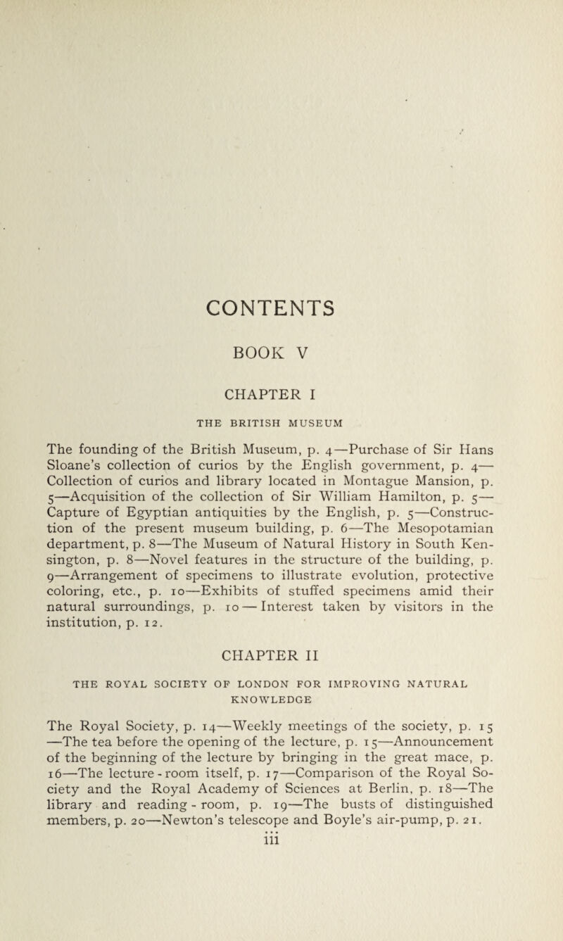 BOOK V CHAPTER I THE BRITISH MUSEUM The founding of the British Museum, p. 4—Purchase of Sir Hans Sloane’s collection of curios by the English government, p. 4— Collection of curios and library located in Montague Mansion, p. 5—Acquisition of the collection of Sir William Hamilton, p. 5— Capture of Egyptian antiquities by the English, p. 5—Construc¬ tion of the present museum building, p. 6—The Mesopotamian department, p. 8—The Museum of Natural History in South Ken¬ sington, p. 8—Novel features in the structure of the building, p. 9—Arrangement of specimens to illustrate evolution, protective coloring, etc., p. 10—Exhibits of stuffed specimens amid their natural surroundings, p. 10 — Interest taken by visitors in the institution, p. 12. CHAPTER II THE ROYAL SOCIETY OP LONDON FOR IMPROVING NATURAL KNOWLEDGE The Royal Society, p. 14—Weekly meetings of the society, p. 15 —The tea before the opening of the lecture, p. 15—Announcement of the beginning of the lecture by bringing in the great mace, p. 16—The lecture-room itself, p. 17—Comparison of the Royal So¬ ciety and the Royal Academy of Sciences at Berlin, p. 18—The library and reading-room, p. 19—The busts of distinguished members, p. 20—Newton’s telescope and Boyle’s air-pump, p. 21.