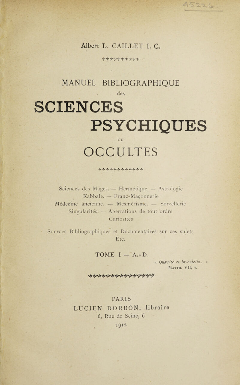 Albert L. CAILLET I. G. MANUEL BIBLIOGRAPHIQUE des SCIENCES PSYCHIQUES OU OCCULTES Sciences des Mages. — Hermétique. — Astrologie Kabbale. — Franc-Maçonnerie Médecine ancienne. — Mesmérisme. — Sorcellerie Singularités. — Aberrations de tout ordre Curiosités Sources Bibliographiques et Documentaires sur ces sujets Etc. TOME I — A.-D. « Quœrite et Invenietis... » Matth. VII, 7. PARIS LUCIEN DORBON, libraire 6, Rue de Seine, 6 1912