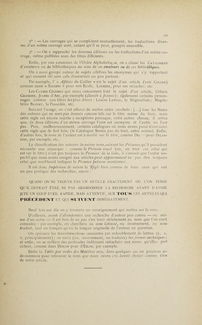 2° : — Les ouvrages qui se complètent mutuellement, les traductions diver¬ ses d’un même ouvrage sont, autant qu’il se peut, groupés ensemble. 3° : — On a rapproché les diverses éditions ou les traductions d’un même ou¬ vrage, même publiées sous des titres différents. Enfin, par une extension de l’Ordre Alphabétiqae, on a classé les Catalogues d'amateurs ou de bibliothèques au nom de ces amateurs ou de ces bibliothèques. On a aussi groupé autour de sujets célèbres les anonymes qui s'y rapportent et qui eussent été sans cela disséminés un peu partout. Par exemple, 1’ « Affaire du Collier » est le sujet d’un article (voir Collier) comme aussi « Salerne » pour son Ecole, Lourdes, pour ses miracles; etc. Les Causes Célèbres qui nous concernent font le sujet d’un article, Urbain Grandier, Jeanne d’ARc, par exemple (classée à. Jeanne) ; également certains person¬ nages connus aux titres.les plus divers : Louise Lateau, la Stigmatisée; Magde¬ leine Bavent, la Possédée, etc. Suivant l'usage, on s’est efforcé de mettre entre crochets : [...J tous les Noms dés auteurs qui ne sont pas donnés comme tels sur le titre même du livre, mais cette règle est encore sujette à exceptions pareeque, entre autres choses, il arrive que, de deux éditions d'un même ouvrage l’une est anonyme et l’autre ne l'est pas. Puis, malheureusement, certains catalogues où nous avons puisé n’ont suivi cette règle que de fort loin, (le Catalogue Sether pas du tout, entre autres). Enfin, d’autres fois, le nom de fauteur est à moitié sur le titre, comme Del — pour Delan- dine, par exemple, etc. La classification des auteurs de même nom,suivant les Prénoms qu'il possèdent nécessite une remarque : comme le Prénom usuel (ou, en tout cas celui qui est sur le titre) n’est pas toujours le Premier de la liste, il s'ensuit que l'ordre res¬ pectif que nous avons assigné aux articles peut apparemment ne pas être toujours celui que semblerait indiquer le Premier prénom mentionné. 11 est donc Impérieux de suivre la ffègle bien connue de tous ceux qui ont un peu pratiqué des recherches, savoir : QUAND ON NE TROUVE PAS UN ARTICLE EXACTEMENT OU L’ON PENSE QU'IL DEVRAIT ÊTRE, NE PAS ABANDONNER LA RECHERCHE AVANT D'AVOIR JETÉ UN COUP D’ŒIL RAPIDE, MAIS ATTENTIF, SUR TOUS LES ARTICLES QUI PRÉCÈDENT ET QUI SUIVENT IMMÉDIATEMENT. Neuf fois sur dix on y trouvera un renseignement qui mettra sur la voie. D'ailleurs, avant d’abandonner une recherche d'auteur peu connu — ou mê¬ me d’un autre — il est bon de ne pas s^en tenir strictement au nom que l’on croit connaître : par exemple, on cherchera au nom latinisé, ou inversement, au nom traduit, tant en français qu’en la langue originelle de l’auteur en question. On épuisera les transforma lions courantes par redoublement de lettres (l, s, t, principalement); on verra (ou, inversement, on traduira) les formes archaïques ; et enfin, on se méfiera des particules indûment rattachées aux noms qu’elles pré1 cèdent, comme dans Deslon pour d’EsLON, par exemple. Enfin la Table par ordre des Matières sera, dans quelques cas un précieux ai¬ de-mémoire pour retrouver le nom que nous avons cru devoir choisir comme titre de notre article.