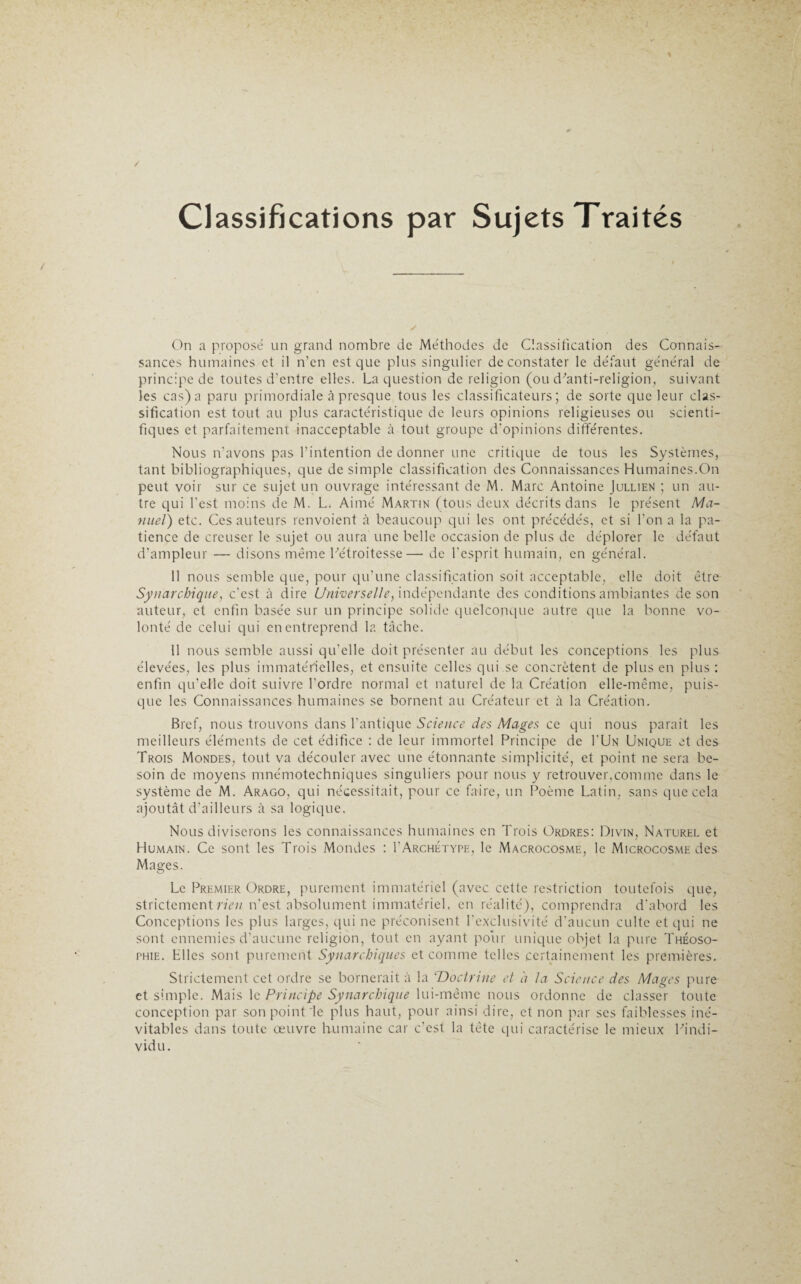 Classifications par Sujets Traités On a proposé un grand nombre de Méthodes de Classification des Connais¬ sances humaines et il n’en est que plus singulier de constater le défaut général de principe de toutes d’entre elles. La question de religion (ou d'anti-religion, suivant les cas) a paru primordiale à presque tous les classificateurs; de sorte que leur clas¬ sification est tout au plus caractéristique de leurs opinions religieuses ou scienti¬ fiques et parfaitement inacceptable à tout groupe d'opinions différentes. Nous n'avons pas l’intention de donner une critique de tous les Systèmes, tant bibliographiques, que de simple classification des Connaissances Humaines.On peut voir sur ce sujet un ouvrage intéressant de M. Marc Antoine Jullien ; un au¬ tre qui l’est moins de M. L. Aimé Martin (tous deux décrits dans le présent Ma¬ nuel') etc. Ces auteurs renvoient à beaucoup qui les ont précédés, et si l’on a la pa¬ tience de creuser le sujet ou aura une belle occasion de plus de déplorer le défaut d’ampleur — disons même l'étroitesse— de l’esprit humain, en général. 11 nous semble que, pour qu’une classification soit acceptable, elle doit être Syiiarchique, c'est à dire Universelle, indépendante des conditions ambiantes de son auteur, et enfin basée sur un principe solide quelconque autre que la bonne vo¬ lonté de celui qui en entreprend la tâche. 11 nous semble aussi qu'elle doit présenter au début les conceptions les plus élevées, les plus immatérielles, et ensuite celles qui se concrètent de plus en plus : enfin qu’elle doit suivre l’ordre normal et naturel de la Création elle-même, puis¬ que les Connaissances humaines se bornent au Créateur et à la Création. Bref, nous trouvons dans l'antique Science des Mages ce qui nous paraît les meilleurs éléments de cet édifice : de leur immortel Principe de I'Un Unique et des Trois Mondes, tout va découler avec une étonnante simplicité, et point ne sera be¬ soin de moyens mnémotechniques singuliers pour nous y retrouver,comme dans le système de M. Arago, qui nécessitait, pour ce faire, un Poème Latin, sans que cela ajoutât d’ailleurs à sa logique. Nous diviserons les connaissances humaines en Trois Ordres: Divin, Naturel et Humain. Ce sont les Trois Mondes : Y Archétype, le Macrocosme, le Microcosme des Mages. Le Premier Ordre, purement immatériel (avec cette restriction toutefois que, strictement rienm’est absolument immatériel, en réalité), comprendra d'abord les Conceptions les plus larges, qui ne préconisent l’exclusivité d’aucun culte et qui ne sont ennemies d’aucune religion, tout en ayant pour unique objet la pure Théoso- phie. Hiles sont purement Synarchiques et comme telles certainement les premières. Strictement cet ordre se bornerait à la ‘Doctrine et à la Science des Mages pure et simple. Mais le Principe Synarchique lui-même nous ordonne de classer toute conception par son point le plus haut, pour ainsi dire, et non par ses faiblesses iné¬ vitables dans toute œuvre humaine car c’est la tête qui caractérise le mieux Pindi- vidu.