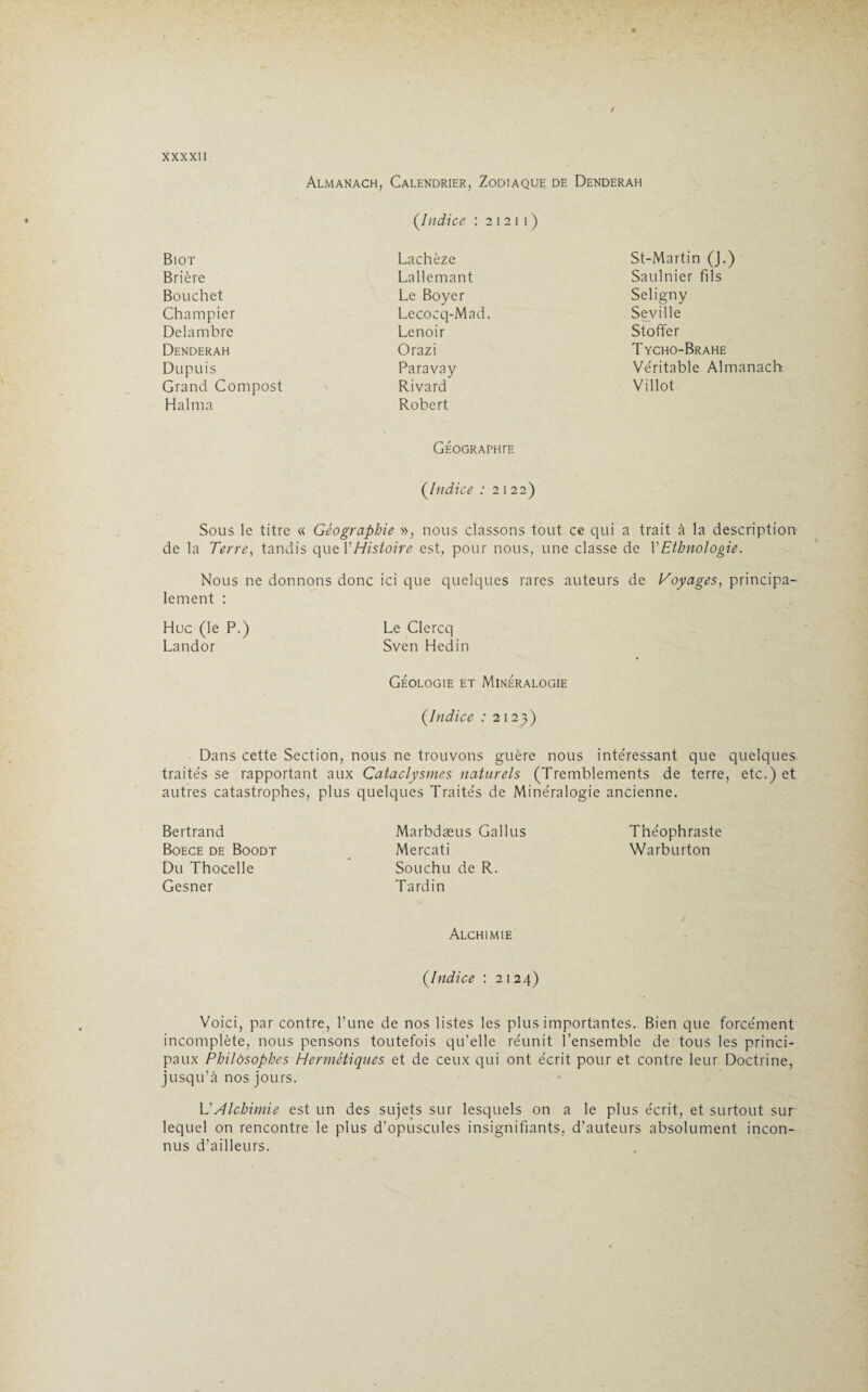 Almanach, Calendrier, Zodiaque de Denderah (.Indice : 2 12 1 1 ) Biot Brière Bouchet Champier Delambre Denderah Dupuis Grand Compost H al ma Lachèze Lallemant Le Boyer Lecocq-Mad. Lenoir Orazi Paravay Rivard Robert GÉOGRAPHrE St-Martin (J.) Saulnier fils Seligny Seville Stoffer Tycho-Brahe Véritable Almanach Villot (.Indice : 2 122) Sous le titre « Géographie », nous classons tout ce qui a trait à la description de la Terre, tandis que Y Histoire est, pour nous, une classe de Y Ethnologie. Nous ne donnons donc ici que quelques rares auteurs de Voyages, principa¬ lement : Hue (le P.) Le Clercq Landor Sven Hedin Géologie et Minéralogie {Indice : 2123) Dans cette Section, nous ne trouvons guère nous intéressant que quelques traités se rapportant aux Cataclysmes naturels (Tremblements de terre, etc.) et autres catastrophes, plus quelques Traités de Minéralogie ancienne. Bertrand Boece de Boodt Du Thocelle Gesner Marbdæus Gallus Théophraste Mercati Warburton Souchu de R. Tardin Alchimie {Indice : 2124) Voici, par contre, l’une de nos listes les plus importantes. Bien que forcément incomplète, nous pensons toutefois qu’elle réunit l’ensemble de tous les princi¬ paux Philosophes Hermétiques et de ceux qui ont écrit pour et contre leur Doctrine, jusqu’à nos jours. L’Alchimie est un des sujets sur lesquels on a le plus écrit, et surtout sur lequel on rencontre le plus d’opuscules insignifiants, d’auteurs absolument incon¬ nus d’ailleurs.