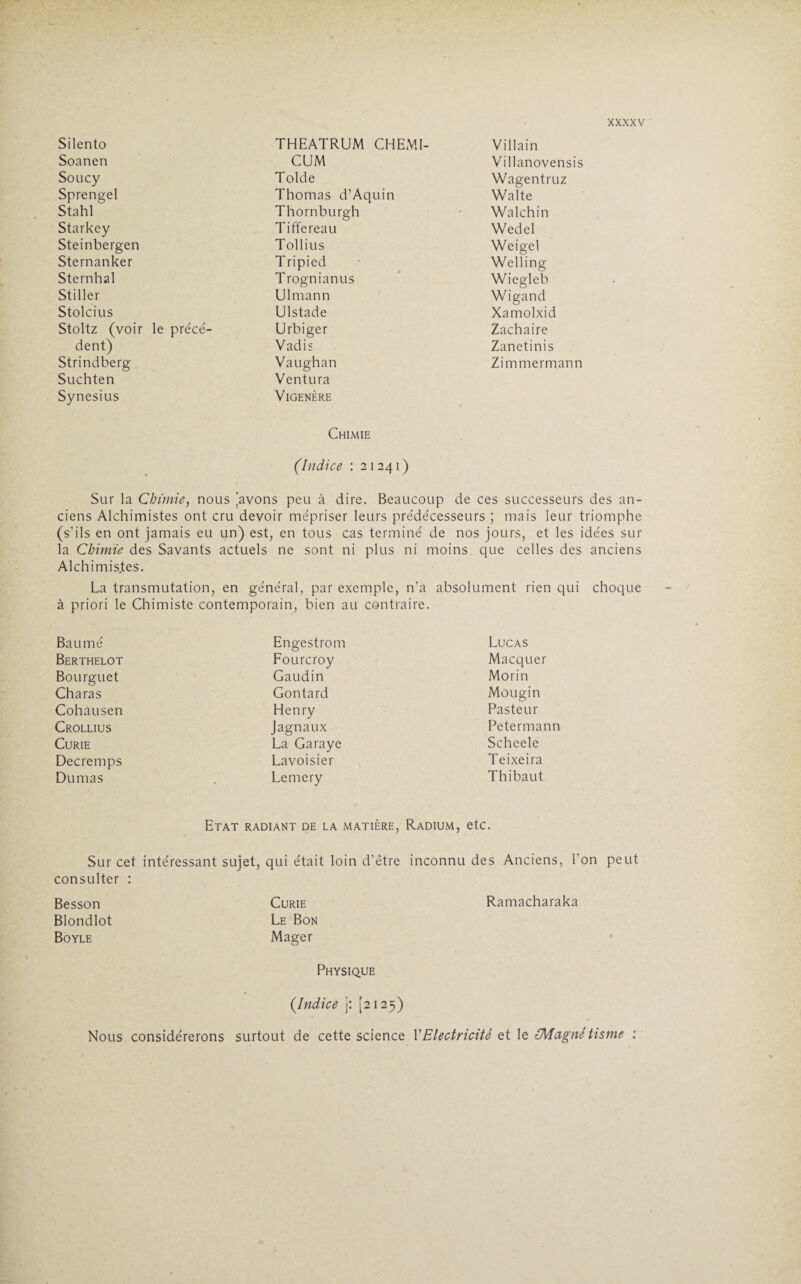 Silento THEATRUM CHEMI- Villain Soanen CUM Villanovensis Soucy Tolde Wagentruz Sprengel Thomas d’Aquin Walte Stahl Thornburgh Walchin Starkey Tiffereau Wedel Steinbergen Tollius Weigel Sternanker Tripied Welling Sternhal Trognianus Wiegleb Stiller Ulmann Wigand Stolcius Ulstade Xamolxid Stoltz (voir le précé¬ Urbiger Zachaire dent) Vadis Zanetinis Strindberg Vaughan Zimmermann Suchten Ventura Synesius VlGENÈRE Chimie (indice : 2 1 241 ) Sur la Chimie, nous 'avons peu à dire. Beaucoup de ces successeurs des an¬ ciens Alchimistes ont cru devoir mépriser leurs prédécesseurs ; mais leur triomphe (s’ils en ont jamais eu un) est, en tous cas terminé de nos jours, et les idées sur la Chimie des Savants actuels ne sont ni plus ni moins que celles des anciens Alchimistes. La transmutation, en général, par exemple, n’a absolument rien qui choque à priori le Chimiste contemporain, bien au contraire. Baumé Engestrom Lucas Berthelot Fourcroy Macquer Bourguet Gaudin Morin Charas Gontard Mougin Cohausen Henry Pasteur Crollius Jagnaux Petermann Curie La Garaye Scheele Decremps Lavoisier Teixeira Dumas Lemery Thibaut Etat radiant de la matière, Sur cet intéressant sujet, qui était loin d’être Radium, etc. inconnu des Anciens, l’on peut consulter Besson Curie Ramacharaka Blondlot Boyle Nous Le Bon Mager Physique (.Indice j: [2125) considérerons surtout de cette science Y Electricité et le {Magnétisme :