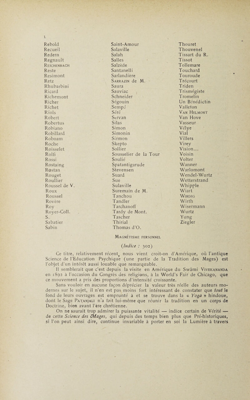 Rebold Saint-Amour Thouret Recueil Salaville Thouvenel Redern Salah Tissart du R. Régnault Salles Tissot Reichenbach Salzède Tollemare Reste Santanelli Touchard Resimont Sarlandière Touroude Retz Sarrazin de M. Trécourt Rhubarbini Saura Triden Ricard Sauviac T rismégiste Richemont Schneider T romelin Richer Ségouin Un Bénédictin Richet Sempé Valleton Riols Séré Van Helmont Robert Scrvan Van Hove Robertus Silas Vasseur Robiano Simon Vélye Robillard Simonin Vial Roboam Sirmon Villers Roche Skepto Virey Roisselet Sollier Vision... Roi fi Sousselier de la Tour Voisin Rossi Soulié Volter Rostaing Spatantigarude Wanner Rostan Stevensen Warlomont Rouget Suard Wendel-Wurtz Rouiller Sue Wetterstrand Roussel de V. S u 1 a v i 11 e Whipple Roux Suremain de M. Wiart Roussel Tanchou WlRDIG Rovère Tandler Wirth Roy Tarchanoff Wisermann Royer-Coll. Tardy de Mont. Wurtz S. Tascher Yung Sabatier Th i rial Ziegler Sabin Thomas d’O. Magnétisme personnel (Indice : 302) Ce titre, relativement récent^ nous vient croit-on d’Amérique, où l’antique Science de l’Education Psychique (une partie de la Tradition des Mages) est l’objet d’un intérêt aussi louable que remarquable. 11 semblerait que c’est depuis la visite en Amérique du Swàmi Vivekananda en 1892 à l’occasion du Congrès des religions, à la World’s Fair de Chicago, que ce mouvement a pris des proportions d’intensité croissante. Sans vouloir en aucune façon déprécier la valeur très réelle des auteurs mo¬ dernes sur le sujet, il n’en est pas moins fort intéressant de constater que tout le fond de leurs ouvrages est emprunté à et se trouve dans la « Yoga » hindoue, dont le Sage Patanjali n’a tait lui-même que réunir la tradition en un corps de Doctrine, bien avant Père chrétienne. On ne saurait trop admirer la puissante vitalité — indice certain de Vérité ■— de cette Science des (Mages, qui depuis des temps bien plus que Pré-historiques, si l’on peut ainsi dire, continue invariable à porter en soi la Lumière à travers