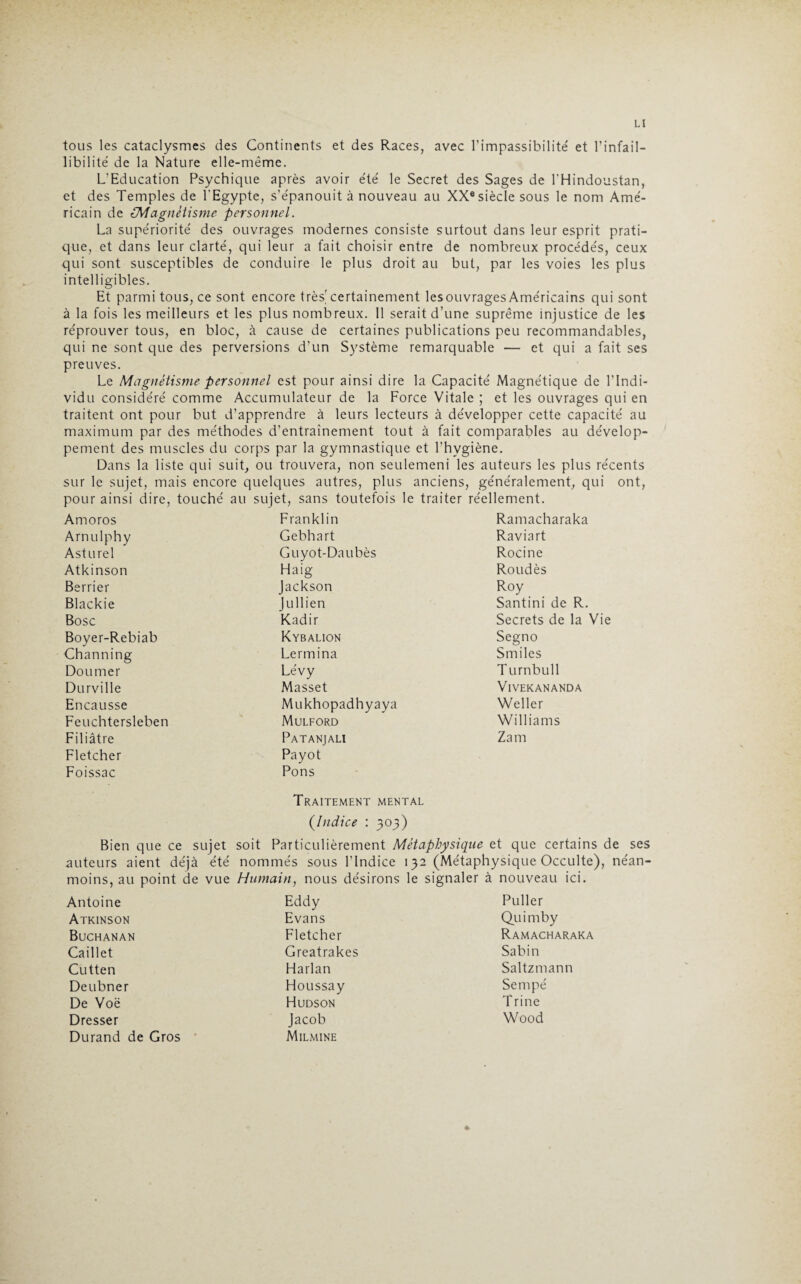 tous les cataclysmes des Continents et des Races, avec l’impassibilité et l’infail¬ libilité de la Nature elle-même. L’Education Psychique après avoir été le Secret des Sages de l'Hindoustan, et des Temples de l’Egypte, s’épanouit à nouveau au XX® siècle sous le nom Amé¬ ricain de (Magnétisme personnel. La supériorité des ouvrages modernes consiste surtout dans leur esprit prati¬ que, et dans leur clarté, qui leur a fait choisir entre de nombreux procédés, ceux qui sont susceptibles de conduire le plus droit au but, par les voies les plus intelligibles. Et parmi tous, ce sont encore très'certainement les ouvrages Américains qui sont à la fois les meilleurs et les plus nombreux. Il serait d’une suprême injustice de les réprouver tous, en bloc, à cause de certaines publications peu recommandables, qui ne sont que des perversions d’un Système remarquable — et qui a fait ses preuves. Le Magnétisme personnel est pour ainsi dire la Capacité Magnétique de l’Indi¬ vidu considéré comme Accumulateur de la Force Vitale ; et les ouvrages qui en traitent ont pour but d’apprendre à leurs lecteurs à développer cette capacité au maximum par des méthodes d’entraînement tout à fait comparables au dévelop¬ pement des muscles du corps par la gymnastique et l’hygiène. Dans la liste qui suit, ou trouvera, non seulemeni les auteurs les plus récents sur le sujet, mais encore quelques autres, plus anciens, généralement, qui ont, pour ainsi dire, touché au sujet, sans toutefois le traiter réellement. Amoros Franklin Ramacharaka Arnulphy Gebhart Raviart Ast urel Guyot-Daubès Rocine Atkinson Haig Roudès Berrier Jackson Roy Blackie Jullien Santini de R. Bosc Kadir Secrets de la Vie Boyer-Rebiab Kybalion Segno Channing Lermina Smiles Doumer Lévy Turnbull Durville Masset VIVEKANANDA Encausse Mukhopadhyaya Weller Feuchtersleben Mulford Williams Filiâtre Patanjali Zam Fletcher Payot Foissac Pons Traitement mental (Indice : 303) Bien que ce sujet soit Particulièrement Métaphysique et que certains de ses auteurs aient déjà été nommés sous l’Indice 132 (Métaphysique Occulte), néan¬ moins, au point de vue Humain, nous désirons le signaler à nouveau ici. Antoine Eddy Puller Atkinson Evans Quimby Buchanan Fletcher Ramacharaka Caillet Greatrakes Sabin Cutten Harlan Saltzmann Deubner Houssay Sempé De Voë Hudson Trine Dresser Jacob Wood Durand de Gros Milmine