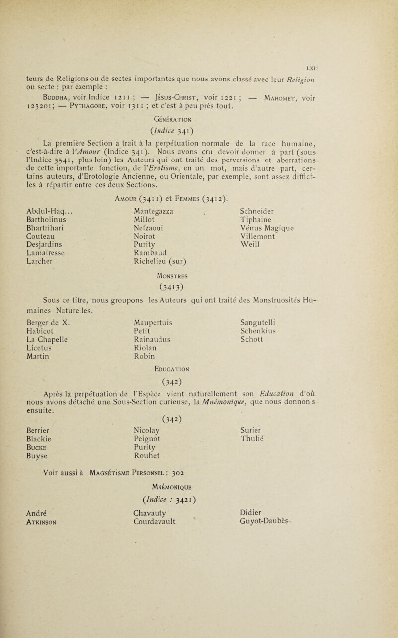 teurs de Religions ou de sectes importantes que nous avons classé avec leur Religion ou secte : par exemple : Buddha, voir Indice 1211 ; — Jésus-Christ, voir 1221 ; — Mahomet, voir 1 23201; — Pythagore, voir 13 1 1 ; et c’est à peu près tout. Génération (.Indice 341 ) La première Section a trait à la perpétuation normale de la race humaine, c'est- à-dire à Y Amour (Indice 341). Nous avons cru devoir donner à part (sous l’Indice 3541, plus loin) les Auteurs qui ont traité des perversions et aberrations de cette importante fonction, de Y Erotisme, en un mot, mais d’autre part, cer¬ tains auteurs, d’Erotologie Ancienne, ou Orientale, par exemple, sont assez difficr- les à répartir entre ces deux Sections. Amour (341 1 ) et Femmes (341 2). Abdul-Haq... Mantegazza Schneider Bartholinus Millot Tiphaine Bhartrihari Nefzaoui Vénus Magique Couteau Noirot Villemont Desjardins Purity Weill Lamairesse Rambaud Larcher Richelieu (sur) Monstres (3413) Sous ce titre, nous maines Naturelles. groupons les Auteurs qui ont traité des Monstruosités Hu~ Berger de X. Maupertuis Sangutelli Habicot Petit Schenkius La Chapelle Rainaudus Schott Licetus Riolan Martin Robin Education (342) Après la perpétuation de l’Espèce vient naturellement son Education d’où nous avons détaché une ensuite. Sous-Section curieuse, la Mnémonique, que nous donnon s (342) Berrier Nicolay Surier Blackie Peignot Thulié Bucke Purity Buyse Rouhet Voir aussi à Magnétisme Personnel : 302 Mnémonique (.Indice : 3421) André Chavauty Didier Atkinson Courdavault Guyot-Daubès