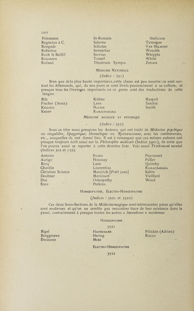 Polemann Regnerus à C. Rengade Robertus Roch le Baillif Rousseau Ruland St-Romain Salerne Schutze Sennertus Servius Tenzel Thcatrum Sympa- Médecine Naturelle theticum Tymogue Van Helmont Wenckh Whipple White Zimara (.Indice : 351) Bien que delà plus haute importance,cette classe est peu nourrie: ce sont sur¬ tout les Allemands, qui, de nos jours se sont livrés passione'ment à sa culture, et presque tous les Ouvrages importants en ce genre sont des traductions de cette langue. Bilz Fischer (Anna) Kellogg Kneipp Kühne Lane Platen Ramacharaka Raspail Sandoz Smith Médecine magique et psychique (.Indice : 352) Sous ce titre nous groupons les Auteurs qui ont traite' de Médecine psychique ou singulière, Spagyrique, Hermétique ou 7\osicrucienne, avec les controverses, etc., auxquelles ils ont donne' lieu. 11 est à remarquer que ces mêmes auteurs ont presque toujours e'crit aussi sur la Philosophie médicale (Indice 3401), de sorte que l’on pourra aussi se reporter à cette dernière liste. Voir aussi Traitement mental (Indices 303 et 132). Antoine Aurigo Burq Chardin Christian Science Deubner Du z Eddy Evans Houssay Lane Laurentius Mavérick [Petit jean\ Moricourt Osteopathy Perkins Peyronnet Puller Quimby Ramacharaka Sabin Vieillard Wood Homœopathie, Electro-Homœopathie (.Indices : 3521 et 3522) Ces deux Sous-Sections de la Médecine magique sont intéressantes parce qu’elles sont modernes et qu’on ne semble pas rencontrer trace de leur existence dans le passé, contrairement à presque toutes les autres « Inventions » modernes Homœopathie Bigel Burggraeve Encausse 3521 Hahnemann Péladan (Adrien) Hering Rucco Mure Electro-Homœopathie 3522